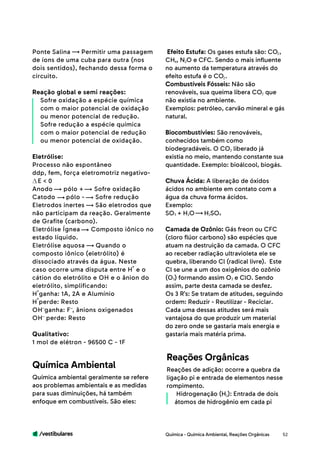 /vestibulares 52
Ponte Salina Permitir uma passagem
de íons de uma cuba para outra (nos
dois sentidos), fechando dessa forma o
circuito.
Reação global e semi reações:
Sofre oxidação a espécie química
com o maior potencial de oxidação
ou menor potencial de redução.
Sofre redução a espécie química
com o maior potencial de redução
ou menor potencial de oxidação.
Eletrólise:
Processo não espontâneo
ddp, fem, força eletromotriz negativo-
E < 0
Anodo pólo + Sofre oxidação
Catodo pólo - Sofre redução
Eletrodos inertes São eletrodos que
não participam da reação. Geralmente
de Grafite (carbono).
Eletrólise Ígnea Composto iônico no
estado líquido.
Eletrólise aquosa Quando o
composto iônico (eletrólito) é
dissociado através da água. Neste
caso ocorre uma disputa entre H e o
cátion do eletrólito e OH e o ânion do
eletrólito, simplificando:
H ganha: 1A, 2A e Alumínio 	
H perde: Resto
OH ganha: F , ânions oxigenados
OH perde: Resto
Qualitativo:
1 mol de elétron - 96500 C - 1F
Química ambiental geralmente se refere
aos problemas ambientais e as medidas
para suas diminuições, há também
enfoque em combustíveis. São eles:
Reações de adição: ocorre a quebra da
ligação pi e entrada de elementos nesse
rompimento.
Hidrogenação (H ): Entrada de dois
átomos de hidrogênio em cada pi
Química Ambiental
Reações Orgânicas
Efeito Estufa: Os gases estufa são: CO ,
CH , N O e CFC. Sendo o mais influente
no aumento da temperatura através do
efeito estufa é o CO .
Combustíveis Fósseis: Não são
renováveis, sua queima libera CO que
não existia no ambiente.
Exemplos: petróleo, carvão mineral e gás
natural.
Biocombustívies: São renováveis,
conhecidos também como
biodegradáveis. O CO liberado já
existia no meio, mantendo constante sua
quantidade. Exemplo: bioálcool, biogás.
Chuva Ácida: A liberação de óxidos
ácidos no ambiente em contato com a
água da chuva forma ácidos.
Exemplo:
SO + H O 	 H SO
Camada de Ozônio: Gás freon ou CFC
(cloro flúor carbono) são espécies que
atuam na destruição da camada. O CFC
ao receber radiação ultravioleta ele se
quebra, liberando Cl (radical livre). Este
Cl se une a um dos oxigênios do ozônio
(O ) formando assim O e ClO. Sendo
assim, parte desta camada se desfez.
Os 3 R’s: Se tratam de atitudes, seguindo
ordem: Reduzir - Reutilizar - Reciclar.
Cada uma dessas atitudes será mais
vantajosa do que produzir um material
do zero onde se gastaria mais energia e
gastaria mais matéria prima.
Química - Química Ambiental, Reações Orgânicas
2
2
2
2
2
2
2
23
3
24
4
 
