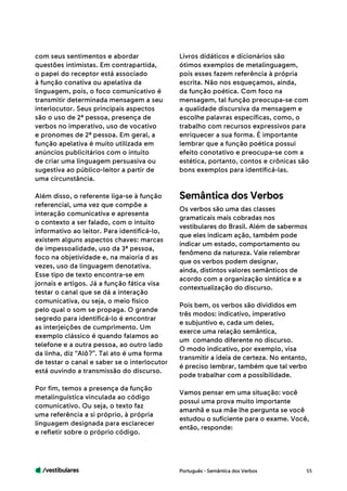 /vestibulares 55
com seus sentimentos e abordar
questões intimistas. Em contrapartida,
o papel do receptor está associado
à função conativa ou apelativa da
linguagem, pois, o foco comunicativo é
transmitir determinada mensagem a seu
interlocutor. Seus principais aspectos
são o uso de 2ª pessoa, presença de
verbos no imperativo, uso de vocativo
e pronomes de 2ª pessoa. Em geral, a
função apelativa é muito utilizada em
anúncios publicitários com o intuito
de criar uma linguagem persuasiva ou
sugestiva ao público-leitor a partir de
uma circunstância.
Além disso, o referente liga-se à função
referencial, uma vez que compõe a
interação comunicativa e apresenta
o contexto a ser falado, com o intuito
informativo ao leitor. Para identificá-lo,
existem alguns aspectos chaves: marcas
de impessoalidade, uso da 3ª pessoa,
foco na objetividade e, na maioria d as
vezes, uso da linguagem denotativa.
Esse tipo de texto encontra-se em
jornais e artigos. Já a função fática visa
testar o canal que se dá a interação
comunicativa, ou seja, o meio físico
pelo qual o som se propaga. O grande
segredo para identificá-lo é encontrar
as interjeições de cumprimento. Um
exemplo clássico é quando falamos ao
telefone e a outra pessoa, ao outro lado
da linha, diz “Alô?”. Tal ato é uma forma
de testar o canal e saber se o interlocutor
está ouvindo a transmissão do discurso.
Por fim, temos a presença da função
metalinguística vinculada ao código
comunicativo. Ou seja, o texto faz
uma referência a si próprio, à própria
linguagem designada para esclarecer
e refletir sobre o próprio código.
Livros didáticos e dicionários são
ótimos exemplos de metalinguagem,
pois esses fazem referência à própria
escrita. Não nos esqueçamos, ainda,
da função poética. Com foco na
mensagem, tal função preocupa-se com
a qualidade discursiva da mensagem e
escolhe palavras específicas, como, o
trabalho com recursos expressivos para
enriquecer a sua forma. É importante
lembrar que a função poética possui
efeito conotativo e preocupa-se com a
estética, portanto, contos e crônicas são
bons exemplos para identificá-las.
Os verbos são uma das classes
gramaticais mais cobradas nos
vestibulares do Brasil. Além de sabermos
que eles indicam ação, também pode
indicar um estado, comportamento ou
fenômeno da natureza. Vale relembrar
que os verbos podem designar,
ainda, distintos valores semânticos de
acordo com a organização sintática e a
contextualização do discurso.
Pois bem, os verbos são divididos em
três modos: indicativo, imperativo
e subjuntivo e, cada um deles,
exerce uma relação semântica,
um comando diferente no discurso.
O modo indicativo, por exemplo, visa
transmitir a ideia de certeza. No entanto,
é preciso lembrar, também que tal verbo
pode trabalhar com a possibilidade.
Vamos pensar em uma situação: você
possui uma prova muito importante
amanhã e sua mãe lhe pergunta se você
estudou o suficiente para o exame. Você,
então, responde:
Semântica dos Verbos
Português - Semântica dos Verbos
 