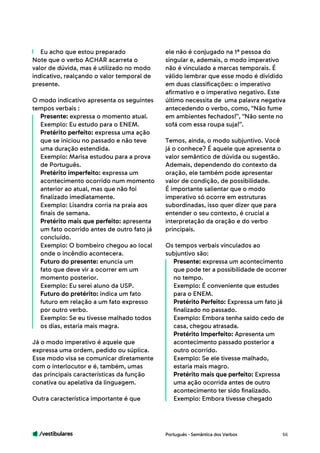 /vestibulares 56
Eu acho que estou preparado
Note que o verbo ACHAR acarreta o
valor de dúvida, mas é utilizado no modo
indicativo, realçando o valor temporal de
presente.
O modo indicativo apresenta os seguintes
tempos verbais :
Presente: expressa o momento atual.
Exemplo: Eu estudo para o ENEM.
Pretérito perfeito: expressa uma ação
que se iniciou no passado e não teve
uma duração estendida.
Exemplo: Marisa estudou para a prova
de Português.
Pretérito imperfeito: expressa um
acontecimento ocorrido num momento
anterior ao atual, mas que não foi
finalizado imediatamente.
Exemplo: Lisandra corria na praia aos
finais de semana.
Pretérito mais que perfeito: apresenta
um fato ocorrido antes de outro fato já
concluído.
Exemplo: O bombeiro chegou ao local
onde o incêndio acontecera.
Futuro do presente: enuncia um
fato que deve vir a ocorrer em um
momento posterior.
Exemplo: Eu serei aluno da USP.
Futuro do pretérito: indica um fato
futuro em relação a um fato expresso
por outro verbo.
Exemplo: Se eu tivesse malhado todos
os dias, estaria mais magra.
Já o modo imperativo é aquele que
expressa uma ordem, pedido ou súplica.
Esse modo visa se comunicar diretamente
com o interlocutor e é, também, umas
das principais características da função
conativa ou apelativa da linguagem.
Outra característica importante é que
ele não é conjugado na 1ª pessoa do
singular e, ademais, o modo imperativo
não é vinculado a marcas temporais. É
válido lembrar que esse modo é dividido
em duas classificações: o imperativo
afirmativo e o imperativo negativo. Este
último necessita de uma palavra negativa
antecedendo o verbo, como, “Não fume
em ambientes fechados!”, “Não sente no
sofá com essa roupa suja!”. 	
Temos, ainda, o modo subjuntivo. Você
já o conhece? É aquele que apresenta o
valor semântico de dúvida ou sugestão.
Ademais, dependendo do contexto da
oração, ele também pode apresentar
valor de condição, de possibilidade.
É importante salientar que o modo
imperativo só ocorre em estruturas
subordinadas, isso quer dizer que para
entender o seu contexto, é crucial a
interpretação da oração e do verbo
principais.
Os tempos verbais vinculados ao
subjuntivo são:
Presente: expressa um acontecimento
que pode ter a possibilidade de ocorrer
no tempo.
Exemplo: É conveniente que estudes
para o ENEM.
Pretérito Perfeito: Expressa um fato já
finalizado no passado.
Exemplo: Embora tenha saído cedo de
casa, chegou atrasada.
Pretérito Imperfeito: Apresenta um
acontecimento passado posterior a
outro ocorrido.
Exemplo: Se ele tivesse malhado,
estaria mais magro.
Pretérito mais que perfeito: Expressa
uma ação ocorrida antes de outro
acontecimento ter sido finalizado.
Exemplo: Embora tivesse chegado
Português - Semântica dos Verbos
 