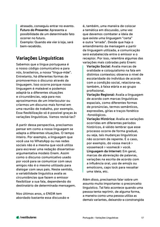 /vestibulares 57
atrasado, conseguiu entrar no evento.
Futuro do Presente: Apresenta a
possibilidade de um determinado fato
ocorrer no futuro.
Exemplo: Quando ele vier à loja, será
bem-recebido.
Sabemos que a língua portuguesa é
o nosso código comunicativo e para
nós, brasileiros, a nossa “língua-mãe”.
Entretanto, há diferentes formas de
promovermos o discurso através da
linguagem. Isso ocorre porque nossa
linguagem é maleável e podemos
adaptá-la a diferentes situações
e circunstâncias, seja para nos
aproximarmos de um interlocutor ou
criarmos um discurso mais formal em
uma reunião de trabalho, por exemplo.
Essa flexibilização só é possível graças às
variações linguísticas. Vamos revisá-las?
A partir dessa perspectiva, precisamos
pensar em como a nossa linguagem se
adapta a diferentes situações. O tempo
inteiro. Por exemplo, a linguagem que
você usa no WhatsApp ou nas redes
sociais não é a mesma que você utiliza
para escrever uma redação dissertativa-
argumentativa modelo Enem. Assim
como o discurso comunicativo usado
por você para se comunicar com seus
amigos não é o mesmo utilizado para
dialogar com seus pais. Neste sentido,
a variabilidade linguística avalia as
circunstâncias que fazem o emissor
flexibilizar a sua fala, dependendo do
destinatário de determinada mensagem.
Nos últimos anos, o ENEM tem
abordado bastante essa discussão e
Variações Linguísticas
é, também, uma maneira de colocar
a temática em discussão, uma vez
que devemos combater a ideia de
que existe uma linguagem “certa”
e outra “errada”. Desde que haja o
entendimento da mensagem a partir
da linguagem utilizada, a comunicação
será estabelecida entre o emissor e o
receptor. Por isso, relembre algumas das
variações mais cobradas pelo Enem:
Variação Social: Avalia marcas de
oralidade e coloquialismo na fala em
distintos contextos; observa o nível de
escolaridade do indivíduo de acordo
com a condição social, relaciona-se,
também, à faixa etária e ao grupo
profissional.
Variação Regional: Avalia a linguagem
de acordo com marcas linguísticas
espaciais, como diferentes formas
de pronúncias, termos semânticos,
expressões, gírias e traços fonético
-fonológicos.
Variação Histórica: Avalia as variações
ocorridas em diferentes períodos
históricos, é válido lembrar que esse
processo ocorre de forma gradual,
ou seja, tais mudanças linguísticas
não ocorrem de repente. É o caso,
por exemplo, do vossa mercê >
vossemecê > vosmecê > você.
Linguagem da Internet: Em geral,
marcas de abreviação de palavras,
variações na escrita de acordo com
a influência oral, uso de emojis ou
emoticons, caps lock para ressaltar
uma ideia, etc.
Além disso, precisamos falar sobre um
assunto muito importante: o preconceito
linguístico. Tal fato acontece quando uma
pessoa tenta reprimir, de alguma forma,
a maneira como uma pessoa utiliza as
demais variantes, deixando-a constrangida
Português - Variações Linguísticas
 