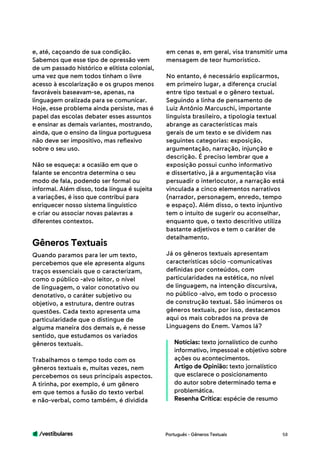 /vestibulares 58
e, até, caçoando de sua condição.
Sabemos que esse tipo de opressão vem
de um passado histórico e elitista colonial,
uma vez que nem todos tinham o livre
acesso à escolarização e os grupos menos
favoráveis baseavam-se, apenas, na
linguagem oralizada para se comunicar.
Hoje, esse problema ainda persiste, mas é
papel das escolas debater esses assuntos
e ensinar as demais variantes, mostrando,
ainda, que o ensino da língua portuguesa
não deve ser impositivo, mas reflexivo
sobre o seu uso.
Não se esqueça: a ocasião em que o
falante se encontra determina o seu
modo de fala, podendo ser formal ou
informal. Além disso, toda língua é sujeita
a variações, é isso que contribui para
enriquecer nosso sistema linguístico
e criar ou associar novas palavras a
diferentes contextos.
Quando paramos para ler um texto,
percebemos que ele apresenta alguns
traços essenciais que o caracterizam,
como o público -alvo leitor, o nível
de linguagem, o valor conotativo ou
denotativo, o caráter subjetivo ou
objetivo, a estrutura, dentre outras
questões. Cada texto apresenta uma
particularidade que o distingue de
alguma maneira dos demais e, é nesse
sentido, que estudamos os variados
gêneros textuais.
Trabalhamos o tempo todo com os
gêneros textuais e, muitas vezes, nem
percebemos os seus principais aspectos.
A tirinha, por exemplo, é um gênero
em que temos a fusão do texto verbal
e não-verbal, como também, é dividida
Gêneros Textuais
em cenas e, em geral, visa transmitir uma
mensagem de teor humorístico.
No entanto, é necessário explicarmos,
em primeiro lugar, a diferença crucial
entre tipo textual e o gênero textual.
Seguindo a linha de pensamento de
Luiz Antônio Marcuschi, importante
linguista brasileiro, a tipologia textual
abrange as características mais
gerais de um texto e se dividem nas
seguintes categorias: exposição,
argumentação, narração, injunção e
descrição. É preciso lembrar que a
exposição possui cunho informativo
e dissertativo, já a argumentação visa
persuadir o interlocutor, a narração está
vinculada a cinco elementos narrativos
(narrador, personagem, enredo, tempo
e espaço). Além disso, o texto injuntivo
tem o intuito de sugerir ou aconselhar,
enquanto que, o texto descritivo utiliza
bastante adjetivos e tem o caráter de
detalhamento.
Já os gêneros textuais apresentam
características sócio -comunicativas
definidas por conteúdos, com
particularidades na estética, no nível
de linguagem, na intenção discursiva,
no público -alvo, em todo o processo
de construção textual. São inúmeros os
gêneros textuais, por isso, destacamos
aqui os mais cobrados na prova de
Linguagens do Enem. Vamos lá?
Notícias: texto jornalístico de cunho
informativo, impessoal e objetivo sobre
ações ou acontecimentos.
Artigo de Opinião: texto jornalístico
que esclarece o posicionamento
do autor sobre determinado tema e
problemática.
Resenha Crítica: espécie de resumo
Português - Gêneros Textuais
 