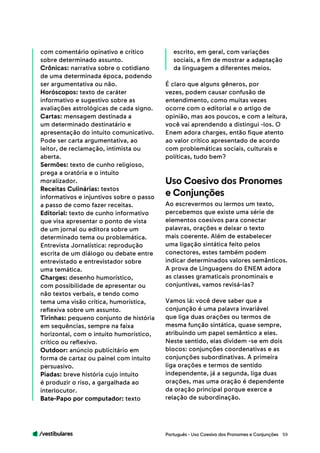 /vestibulares 59
com comentário opinativo e crítico
sobre determinado assunto.
Crônicas: narrativa sobre o cotidiano
de uma determinada época, podendo
ser argumentativa ou não.
Horóscopos: texto de caráter
informativo e sugestivo sobre as
avaliações astrológicas de cada signo.
Cartas: mensagem destinada a
um determinado destinatário e
apresentação do intuito comunicativo.
Pode ser carta argumentativa, ao
leitor, de reclamação, intimista ou
aberta.
Sermões: texto de cunho religioso,
prega a oratória e o intuito
moralizador.
Receitas Culinárias: textos
informativos e injuntivos sobre o passo
a passo de como fazer receitas.
Editorial: texto de cunho informativo
que visa apresentar o ponto de vista
de um jornal ou editora sobre um
determinado tema ou problemática.
Entrevista Jornalística: reprodução
escrita de um diálogo ou debate entre
entrevistado e entrevistador sobre
uma temática.
Charges: desenho humorístico,
com possibilidade de apresentar ou
não textos verbais, e tendo como
tema uma visão crítica, humorística,
reflexiva sobre um assunto.
Tirinhas: pequeno conjunto de história
em sequências, sempre na faixa
horizontal, com o intuito humorístico,
crítico ou reflexivo.
Outdoor: anúncio publicitário em
forma de cartaz ou painel com intuito
persuasivo.
Piadas: breve história cujo intuito
é produzir o riso, a gargalhada ao
interlocutor.
Bate-Papo por computador: texto
escrito, em geral, com variações
sociais, a fim de mostrar a adaptação
da linguagem a diferentes meios.
É claro que alguns gêneros, por
vezes, podem causar confusão de
entendimento, como muitas vezes
ocorre com o editorial e o artigo de
opinião, mas aos poucos, e com a leitura,
você vai aprendendo a distingui -los. O
Enem adora charges, então fique atento
ao valor crítico apresentado de acordo
com problemáticas sociais, culturais e
políticas, tudo bem?
Ao escrevermos ou lermos um texto,
percebemos que existe uma série de
elementos coesivos para conectar
palavras, orações e deixar o texto
mais coerente. Além de estabelecer
uma ligação sintática feito pelos
conectores, estes também podem
indicar determinados valores semânticos.
A prova de Linguagens do ENEM adora
as classes gramaticais pronominais e
conjuntivas, vamos revisá-las?
Vamos lá: você deve saber que a
conjunção é uma palavra invariável
que liga duas orações ou termos de
mesma função sintática, quase sempre,
atribuindo um papel semântico a eles.
Neste sentido, elas dividem -se em dois
blocos: conjunções coordenativas e as
conjunções subordinativas. A primeira
liga orações e termos de sentido
independente, já a segunda, liga duas
orações, mas uma oração é dependente
da oração principal porque exerce a
relação de subordinação.
Uso Coesivo dos Pronomes
e Conjunções
Português - Uso Coesivo dos Pronomes e Conjunções
 