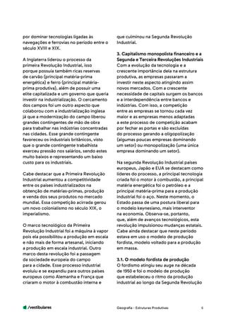 /vestibulares 6
por dominar tecnologias ligadas às
navegações e ferrovias no período entre o
século XVIII e XIX.
A Inglaterra liderou o processo da
primeira Revolução Industrial, isso
porque possuía também ricas reservas
de carvão (principal matéria-prima
energética) e ferro (principal matéria-
prima produtiva), além de possuir uma
elite capitalizada e um governo que queria
investir na industrialização. O cercamento
dos campos foi um outro aspecto que
colaborou com a industrialização inglesa
já que a modernização do campo liberou
grandes contingentes de mão de obra
para trabalhar nas indústrias concentradas
nas cidades. Esse grande contingente
favoreceu os industriais britânicos, visto
que o grande contingente trabalhista
exerceu pressão nos salários, sendo estes
muito baixos e representando um baixo
custo para os industriais.
Cabe destacar que a Primeira Revolução
Industrial aumentou a competitividade
entre os países industrializados na
obtenção de matérias-primas, produção
e venda dos seus produtos no mercado
mundial. Essa competição acirrada gerou
um novo colonialismo no século XIX, o
imperialismo.
O marco tecnológico da Primeira
Revolução Industrial foi a máquina à vapor
pois ela possibilitou a produção em escala
e não mais de forma artesanal, iniciando
a produção em escala industrial. Outro
marco desta revolução foi a passagem
da sociedade europeia do campo
para a cidade. Esse processo industrial
evoluiu e se expandiu para outros países
europeus como Alemanha e França que
criaram o motor à combustão interna e
que culminou na Segunda Revolução
Industrial.
3. Capitalismo monopolista financeiro e a
Segunda e Terceira Revoluções Industriais
Com a evolução da tecnologia e a
crescente importância dela na estrutura
produtiva, as empresas passaram a
investir neste aspecto atingindo assim
novos mercados. Com a crescente
necessidade de capitais surgem os bancos
e a interdependência entre bancos e
indústrias. Com isso, a competição
entre as empresas se tornou cada vez
maior e as empresas menos adaptadas
a este processo de competição acabam
por fechar as portas e são excluídas
do processo gerando a oligopolização
(algumas poucas empresas dominando
um setor) ou monopolização (uma única
empresa dominando um setor).
Na segunda Revolução Industrial países
europeus, Japão e EUA se destacam como
líderes do processo, a principal tecnologia
criada foi o motor à combustão, a principal
matéria energética foi o petróleo e a
principal matéria-prima para a produção
industrial foi o aço. Neste momento, o
Estado passa de uma postura liberal para
o modelo keynesiano, mais interventor
na economia. Observa-se, portanto,
que, além de avanços tecnológicos, esta
revolução impulsionou mudanças estatais.
Cabe ainda destacar que neste período
estava em uso o modelo de produção
fordista, modelo voltado para a produção
em massa.
3.1. O modelo fordista de produção
O fordismo atingiu seu auge na década
de 1950 e foi o modelo de produção
que estabeleceu o ritmo da produção
industrial ao longo da Segunda Revolução
Geografia - Estruturas Produtivas
 