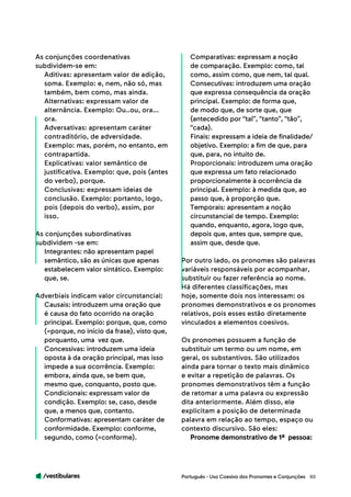 /vestibulares 60
As conjunções coordenativas
subdividem-se em:
Aditivas: apresentam valor de adição,
soma. Exemplo: e, nem, não só, mas
também, bem como, mas ainda.
Alternativas: expressam valor de
alternância. Exemplo: Ou..ou, ora...
ora.
Adversativas: apresentam caráter
contraditório, de adversidade.
Exemplo: mas, porém, no entanto, em
contrapartida.
Explicativas: valor semântico de
justificativa. Exemplo: que, pois (antes
do verbo), porque.
Conclusivas: expressam ideias de
conclusão. Exemplo: portanto, logo,
pois (depois do verbo), assim, por
isso.
As conjunções subordinativas
subdividem -se em:
Integrantes: não apresentam papel
semântico, são as únicas que apenas
estabelecem valor sintático. Exemplo:
que, se.
Adverbiais indicam valor circunstancial:
Causais: introduzem uma oração que
é causa do fato ocorrido na oração
principal. Exemplo: porque, que, como
(=porque, no início da frase), visto que,
porquanto, uma vez que.
Concessivas: introduzem uma ideia
oposta à da oração principal, mas isso
impede a sua ocorrência. Exemplo:
embora, ainda que, se bem que,
mesmo que, conquanto, posto que.
Condicionais: expressam valor de
condição. Exemplo: se, caso, desde
que, a menos que, contanto.
Conformativas: apresentam caráter de
conformidade. Exemplo: conforme,
segundo, como (=conforme).
Comparativas: expressam a noção
de comparação. Exemplo: como, tal
como, assim como, que nem, tal qual.
Consecutivas: introduzem uma oração
que expressa consequência da oração
principal. Exemplo: de forma que,
de modo que, de sorte que, que
(antecedido por “tal”, “tanto”, “tão”,
“cada).
Finais: expressam a ideia de finalidade/
objetivo. Exemplo: a fim de que, para
que, para, no intuito de.
Proporcionais: introduzem uma oração
que expressa um fato relacionado
proporcionalmente à ocorrência da
principal. Exemplo: à medida que, ao
passo que, à proporção que.
Temporais: apresentam a noção
circunstancial de tempo. Exemplo:
quando, enquanto, agora, logo que,
depois que, antes que, sempre que,
assim que, desde que.
Por outro lado, os pronomes são palavras
variáveis responsáveis por acompanhar,
substituir ou fazer referência ao nome.
Há diferentes classificações, mas
hoje, somente dois nos interessam: os
pronomes demonstrativos e os pronomes
relativos, pois esses estão diretamente
vinculados a elementos coesivos.
Os pronomes possuem a função de
substituir um termo ou um nome, em
geral, os substantivos. São utilizados
ainda para tornar o texto mais dinâmico
e evitar a repetição de palavras. Os
pronomes demonstrativos têm a função
de retomar a uma palavra ou expressão
dita anteriormente. Além disso, ele
explicitam a posição de determinada
palavra em relação ao tempo, espaço ou
contexto discursivo. São eles:
Pronome demonstrativo de 1ª pessoa:
Português - Uso Coesivo dos Pronomes e Conjunções
 