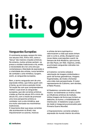 /vestibulares 62
lit. 09
O continente europeu sempre foi visto,
nos séculos XVll, XVlll e XIX, como o
“berço” das maiores criações artísticas.
No entanto, muitos artistas sentiam -se
presos a moldes tradicionais e há, então,
a necessidade de criar uma arte que
contemplasse a liberdade de expressão e
a criatividade dos artistas, numa tentativa
de combater a arte mimética. Surgem,
assim, as vanguardas europeias.
Bem, o termo vanguarda vem de uma
expressão militar, que indica quem vem
à frente, qu em toma a posição inicial.
Tal noção faz com que compreendamos
melhor o que eram as vanguardas
europeias, que são correntes artísticas
criadas ao final do século XIX e início do
século XX, com o intuito de promover
uma nova perspectiva artística e
combater com a arte mimética, que
era muito valorizada nos movimentos
tradicionais.
É importante dizer que essas correntes
não aconteceram no Brasil, mas
impulsionaram os autores, músicos
e artistas da terra tupiniquim a
reformularem a visão que esses tinham
sobr e a arte e, ainda, divulgarem suas
novas ideias e percepções a partir da
Semana de Arte Moderna, que ocorreu
em São Paulo, em 1922. Vejamos, então,
as principais vanguardas cobradas nos
vestibulares:
a) Cubismo: corrente voltada à
valorização de imagens simbolizadas a
partir de formas geométricas, imagens
fragmentadas, de modo a fomentar
uma visão mais perspectivada. O maior
representante do Cubismo, sem dúvidas,
é Pablo Picasso.
b) Dadaísmo: corrente mais radical,
mostra -se totalmente co ntrária a todas
as influências artísticas da tradição.
Utiliza imagens de forma que incitem ao
deboche, ao humor, a instabilidade do
interlocutor. O dadaísmo surgiu a partir
do medo e insegurança provocados pela
Primeira Guerra Mundial.
c) Expressionismo: corrente voltada à
expressão do mundo interior do artista.
Vanguardas Européias
Literatura - Vanguardas Européias
 