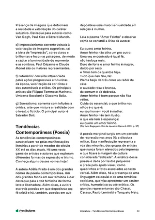 /vestibulares 63
Presença de imagens que deformam
a realidade e valorização do caráter
subjetivo. Destaque para autores como
Van Gogh, Paul Klee e Edvard Munch.
d) Impressionismo: corrente voltada à
valorização de imagens sugestivas, saí
a ideia de “impressão”, cores claras e
brilhantes e foco nas paisagens, de modo
a captar a luminosidade do momento
e as sombras. Paul Cézanne e Claude
Monet são os maiores representantes.
f) Futurismo: corrente influenciada
pelas ações progressivas e futuristas
da época, valorização da cor cinza e
dos automóveis e aviões. Os principais
artistas são Fillippo Tommaso Marinetti,
Umberto Boccioni e Giacomo Balla.
g) Surrealismo: corrente com influência
onírica, arte que mistura a realidade com
o irreal, o fictício. O principal autor é
Salvador Dalí.
As tendências contemporâneas
caracterizam -se pelas manifestações
literárias a partir de meados do século
XX até os dias atuais. Há uma vasta
gama de artistas e autores que exploram
diferentes formas de expressão e lirismo.
Conheça alguns desses nomes hoje!
A autora Adélia Prado é um dos grandes
nomes da poesia contemporânea. Um
dos grandes focos em sua temática é dar
destaque para a voz feminina de forma
leve e libertadora. Além disso, a autora
escrevia poesias em que depositava sua
fé cristã e há, também, poesias em que
Tendências
Contemporâneas (Poesia)
depositava uma maior sensualidade em
relação à mulher.
Leia o poema “Amor Feinho” e observe
como se constrói a lírica da autora:
Eu quero amor feinho.
Amor feinho não olha um pro outro.
Uma vez encontrado é igual fé,
não teologa mais.
Duro de forte o amor feinho é magro,
doido por sexo
e filhos tem os quantos haja.
Tudo que não fala, faz.
Planta beijo de três cores ao redor da
casa
e saudade roxa e branca,
da comum e da dobrada.
Amor feinho é bom porque não fica
velho.
Cuida do essencial; o que brilha nos
olhos é o que é:
eu sou homem você é mulher.
Amor feinho não tem ilusão,
o que ele tem é esperança:
eu quero um amor feinho.
(Do livro Bagagem. Rio de Janeiro: Record, 2011. p. 97)
A poesia marginal surgiu em um período
de repressão nos anos 70: a ditadura
militar. Essa manifestação representa a
voz das minorias, dos grupos de artistas
que nunca foram elevados pela imprensa
e que ficava à margem da cultura
considerada “elitizada”. A estética dessa
poesia é dada por textos pequenos
e preza pelo apelo visual, como
quadrinhos e fotos associados ao texto
verbal. Além disso, há a presença de uma
linguagem coloquial e de uma temática
cotidiana, que visa apresentar um caráter
crítico, humorístico ou até erótico. Os
grandes representantes são Chacal,
Cacaso, Paulo Leminski e Torquato Neto.
Literatura - Tendências Contemporâneas
 