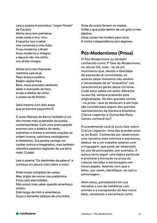 /vestibulares 64
Leia o poema humorístico “Jogos Florais”
de Cacaso:
Minha terra tem palmeiras
onde canta o tico -tico.
Enquanto isso o sabiá
vive comendo o meu fubá.
Ficou moderno o Brasil
ficou moderno o milagre:
a água já não vira vinho,
vira direto vinagre.
Minha terra tem Palmares
memória cala-te já.
Peço licença poética
Belém capital Pará.
Bem, meus prezados senhores
dado o avançado da hora
errata e efeitos do vinho
o poeta sai de fininho.
(será mesmo com dois esses
que se escreve paçarinho?)
O autor Manoel de Barros também é um
dos nomes mais aclamados da poesia
contemporânea. Com uma preocupação
enorme com a estética do texto,
subverteu a sintaxe e escrevia orações na
ordem inversa, valorizava neologismos
e sinestesias. Sua poesia carrega um
caráter onírico e imaginativo, mas também
relembra aspectos regionais de sua terra
natal, Cuiabá.
Leia o poema “Os deslimites da palavra” e
conheça um pouco mais sobre o autor.
Ando muito completo de vazios.
Meu órgão de morrer me predomina.
Estou sem eternidades.
Não posso mais saber quando amanheço
ontem.
Está rengo de mim o amanhecer.
Ouço o tamanho oblíquo de uma folha.
Atrás do ocaso fervem os insetos.
Enfiei o que pude dentro de um grilo o meu
destino.
Essas coisas me mudam para cisco.
A minha independência tem algemas.
O Pós-Modernismo ou também
conhecido como 3ª fase do Modernismo,
no século XX, trata - se de um
movimento que, devido a liberdade
de expressão já consolidada, os
autores deste momento não sentem
a necessidade de se “enquadrar” nas
características gerais dessa corrente.
Cada autor adota um estilo diferente
na escrita, sempre prezando pela
originalidade. Há dois grandes nomes
- na prosa - que se destacam e até hoje
são considerados alguns dos grandes
representantes da literatura brasileira:
Clarice Lispector e Guimarães Rosa.
Vamos conhecê-los?
Provavelmente você já ouviu falar sobre
Clarice Lispector. Uma das grandes autor
as do Brasil. Conhecida por desenvolver
uma narrativa mais intimista e expressiva,
dedica -se a um trabalho seletivo com
a linguagem, que pode ser observado
no uso de pontuações, por exemplo. A
autora tenta seguir uma lógica particular
e promove a inovação na prosa ao
colocar narrador e personagens em
novos papéis, fazendo com que o
leitor, por vezes, identifique -se com o
personagem.
Além disso, percebemos em sua
narrativa o uso de metáforas com
animais e a transgressão do feio como
belo, retratando a estranheza como
Pós-Modernismo (Prosa)
Literatura - Pós-Modernismo
 