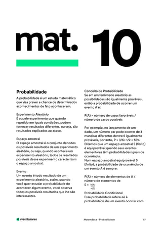 /vestibulares 67
mat. 10
A probabilidade é um estudo matemático
que visa prever a chance de determinados
acontecimentos de fato acontecerem.
Experimento Aleatório
É aquele experimento que quando
repetido em iguais condições, podem
fornecer resultados diferentes, ou seja, são
resultados explicados ao acaso.
Espaço amostral
O espaço amostral é o conjunto de todos
os possíveis resultados de um experimento
aleatório, ou seja, quando acontece um
experimento aleatório, todos os resultados
possíveis desse experimento caracterizam
o espaço amostral.
Evento
Um evento é todo resultado de um
experimento aleatório, assim, quando
você quer estudar a probabilidade de
acontecer algum evento, você observa
todos os possíveis resultados que lhe são
interessantes.
Conceito de Probabilidade
Se em um fenômeno aleatório as
possibilidades são igualmente prováveis,
então a probabilidade de ocorrer um
evento A é:
P(A) = número de casos favoráveis /
número de casos possíveis
Por exemplo, no lançamento de um
dado, um número par pode ocorrer de 3
maneiras diferentes dentre 6 igualmente
prováveis, portanto, P = 3/6= 1/2 = 50%
Dizemos que um espaço amostral S (finito)
é equiprovável quando seus eventos
elementares têm probabilidades iguais de
ocorrência.
Num espaço amostral equiprovável S
(finito), a probabilidade de ocorrência de
um evento A é sempre:
P(A) = número de elementos de A /
número de elementos de
S =
Probabilidade Condicional
Essa probabilidade refere-se à
probabilidade de um evento ocorrer com
Probabilidade
Matemática - Probabilidade
N(A)
n(S)
 