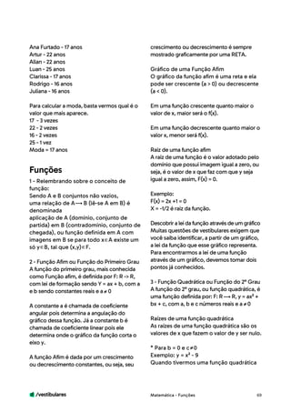 /vestibulares 69
Ana Furtado - 17 anos
Artur - 22 anos
Allan - 22 anos
Luan - 25 anos
Clarissa - 17 anos
Rodrigo - 16 anos
Juliana - 16 anos
Para calcular a moda, basta vermos qual é o
valor que mais aparece.
17 - 3 vezes
22 - 2 vezes
16 - 2 vezes
25 - 1 vez
Moda = 17 anos
1 - Relembrando sobre o conceito de
função:
Sendo A e B conjuntos não vazios,
uma relação de A B (lê-se A em B) é
denominada
aplicação de A (domínio, conjunto de
partida) em B (contradomínio, conjunto de
chegada), ou função definida em A com
imagens em B se para todo x A existe um
só y B, tal que (x,y) F.
2 - Função Afim ou Função do Primeiro Grau
A função do primeiro grau, mais conhecida
como Função afim, é definida por F: R -> R,
com lei de formação sendo Y = ax + b, com a
e b sendo constantes reais e a 0
A constante a é chamada de coeficiente
angular pois determina a angulação do
gráfico dessa função. Já a constante b é
chamada de coeficiente linear pois ele
determina onde o gráfico da função corta o
eixo y.
A função Afim é dada por um crescimento
ou decrescimento constantes, ou seja, seu
Funções
crescimento ou decrescimento é sempre
mostrado graficamente por uma RETA.
Gráfico de uma Função Afim
O gráfico da função afim é uma reta e ela
pode ser crescente (a > 0) ou decrescente
(a < 0).
Em uma função crescente quanto maior o
valor de x, maior será o f(x).
Em uma função decrescente quanto maior o
valor x, menor será f(x).
Raiz de uma função afim
A raiz de uma função é o valor adotado pelo
domínio que possui imagem igual a zero, ou
seja, é o valor de x que faz com que y seja
igual a zero, assim, F(x) = 0.
Exemplo:
F(x) = 2x +1 = 0
X = -1/2 é raiz da função.
Descobriraleidafunçãoatravésdeumgráfico
Muitas questões de vestibulares exigem que
você saiba identificar, a partir de um gráfico,
a lei da função que esse gráfico representa.
Para encontrarmos a lei de uma função
através de um gráfico, devemos tomar dois
pontos já conhecidos.
3 - Função Quadrática ou Função do 2° Grau
A função do 2° grau, ou função quadrática, é
uma função definida por: F: R R, y = ax² +
bx + c, com a, b e c números reais e a 0
Raízes de uma função quadrática
As raízes de uma função quadrática são os
valores de x que fazem o valor de y ser nulo.
* Para b = 0 e c 0
Exemplo: y = x² - 9
Quando tivermos uma função quadrática
Matemática - Funções
 