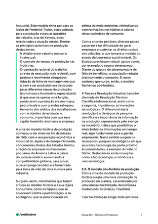 /vestibulares 7
Industrial. Este modelo tinha por base as
ideias de Frederick Taylor, estas voltadas
para a produção e para as questões
do trabalho, e as de Keynes, estas
relacionadas a atuação estatal. Dentre
os princípios tayloristas de produção
destacam-se:
A divisão entre trabalho manual e
intelectual;
O controle do tempo de produção nas
indústrias;
Organização racional do trabalho
através da execução mais racional, com
postura e movimento adequados;
Adoção da linha de montagem em que
o bem a ser produzido era deslocado
pelas diferentes etapas da produção;
Isso tornava o funcionário especializado
já que exercia apenas uma função,
sendo assim a produção era em massa,
padronizada e com grandes estoques;
Aumento dos salários dos trabalhadores
com o objetivo de estimular o
consumo, o que fazia com que esse
capital investido retornasse à empresa.
A crise do modelo fordista de produção
começou a dar sinais no fim da década
de 1960, com a recuperação econômica e
industrial do Japão e da Europa Ocidental,
concorrentes diretos dos Estados Unidos,
atração de empresas multinacionais
por países da América Latina e países
do sudeste asiático aumentando a
competitividade global e, para piorar,
o desemprego também era fomentado
pela troca da mão de obra humana pela
máquina.
Surgiam, assim, movimentos que faziam
críticas ao modelo fordista e à sua lógica
consumista, como os hippies, que se
colocavam contra a padronização, e os
ecológicos, que se posicionavam em
defesa do meio ambiente, reivindicando
transformações nos hábitos e valores
dessa sociedade de consumo.
Com a crise do petróleo, diversos países
passaram a ter dificuldade de gerar
empregos e sustentar os direitos sociais
dos cidadãos, o que tornava o modelo do
estado de bem-estar social inviável. Os
Estados precisavam reduzir gastos como,
por exemplo, o seguro desemprego.
Diante do quadro de desemprego e de
falta de benefícios, a população reduziu
drasticamente o consumo. É nesse
contexto que surge, então, o modelo
flexível ou pós-fordista.
A Terceira Revolução Industrial, também
chamada de Revolução Técnico-
Científica-Informacional, assim como
a segunda, impulsionou as inovações
tecnológicas. O diferencial desta
revolução é o destaque da pesquisa
científica e a importância da informação
na produção, representada pelo avanço
da microinformática que possibilitou o
intercâmbio de informações em tempo
real, algo fundamental para a gestão
empresarial. Neste sentido surgem os
tecnopolos, parques tecnológicos em que
se produz tecnologia de ponta próximo
às universidades, a exemplo do Vale do
Silício. Destacam-se ainda inovações
como a biotecnologia, a robótica e a
nanotecnologia.
3.2. O modelo pós-fordista de produção
Com a crise do modelo de produção
fordista surgiu uma nova concepção de
produção no planeta, caracterizada por
uma intensa flexibilidade, denominada
modelo pós-fordista(ou Toyotista)
Essa flexibilização atingiu toda estrutura
Geografia - Estruturas Produtivas
 
