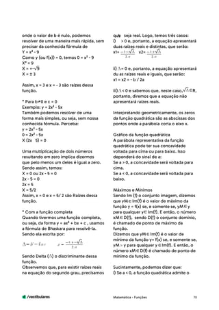 /vestibulares 70
onde o valor de b é nulo, podemos
resolver de uma maneira mais rápida, sem
precisar da conhecida fórmula de
Y = x² - 9
Como y (ou f(x)) = 0, temos 0 = x² - 9
X² = 9
X = +- 9
X = ± 3
Assim, x = 3 e x = - 3 são raízes dessa
função.
* Para b 0 e c = 0
Exemplo: y = 2x² - 5x
Também podemos resolver de uma
forma mais simples, ou seja, sem nossa
conhecida fórmula. Perceba:
y = 2x² - 5x
0 = 2x² - 5x
X (2x	 5) = 0
Uma multiplicação de dois números
resultando em zero implica dizermos
que pelo menos um deles é igual a zero.
Sendo assim, temos:
X = 0 ou 2x - 5 = 0
2x - 5 = 0
2x = 5
X = 5/2
Assim, x = 0 e x = 5/ 2 são Raízes dessa
função.
* Com a função completa
Quando tivermos uma função completa,
ou seja, da forma y = ax² + bx + c , usamos
a fórmula de Bhaskara para resolvê-la.
Sendo ela escrita por:
Sendo Delta ( ) o discriminante dessa
função.
Observemos que, para existir raízes reais
na equação do segundo grau, precisamos
que seja real. Logo, temos três casos:
i) > 0 e, portanto, a equação apresentará
duas raízes reais e distintas, que serão:
x1= x2= 	
ii) = 0 e, portanto, a equação apresentará
du as raízes reais e iguais, que serão:
x1 = x2 = - b / 2a 	
iii) < 0 e sabemos que, neste caso, R,
portanto, diremos que a equação não
apresentará raízes reais.
Interpretando geometricamente, os zeros
da função quadrática são as abscissas dos
pontos onde a parábola corta o eixo x.
Gráfico da função quadrática
A parábola representativa da função
quadrática pode ter sua concavidade
voltada para cima ou para baixo. Isso
dependerá do sinal de a:
Se a > 0, a concavidade será voltada para
cima.
Se a < 0, a concavidade será voltada para
baixo.
Máximos e Mínimos
Sendo Im (f) o conjunto imagem, dizemos
que yM Im(f) é o valor de máximo da
função y = f(x) se, e somente se, yM y
para qualquer y Im(f). E então, o número
xM D(f), sendo D(f) o conjunto domínio,
é chamado de ponto de máximo da
função.
Dizemos que yM Im(f) é o valor de
mínimo da função y= f(x) se, e somente se,
yM y para qualquer y Im(f). E então, o
número xM D(f) é chamado de ponto de
mínimo da função.
Sucintamente, podemos dizer que:
i) Se a < 0, a função quadrática admite o
Matemática - Funções
b
2
b
2
b
2
b
 