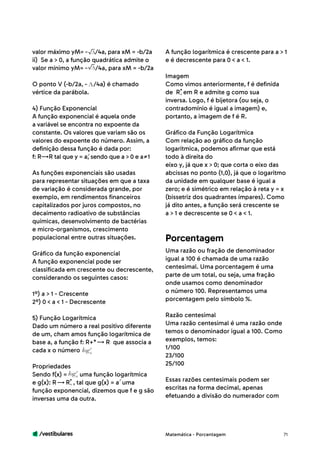 /vestibulares 71
valor máximo yM= - /4a, para xM = -b/2a
ii) Se a > 0, a função quadrática admite o
valor mínimo yM= - /4a, para xM = -b/2a
O ponto V (-b/2a, - /4a) é chamado
vértice da parábola.
4) Função Exponencial
A função exponencial é aquela onde
a variável se encontra no expoente da
constante. Os valores que variam são os
valores do expoente do número. Assim, a
definição dessa função é dada por:
f: R R tal que y = a, sendo que a > 0 e a 1
As funções exponenciais são usadas
para representar situações em que a taxa
de variação é considerada grande, por
exemplo, em rendimentos financeiros
capitalizados por juros compostos, no
decaimento radioativo de substâncias
químicas, desenvolvimento de bactérias
e micro-organismos, crescimento
populacional entre outras situações.
Gráfico da função exponencial
A função exponencial pode ser
classificada em crescente ou decrescente,
considerando os seguintes casos:
1º) a > 1 - Crescente
2º) 0 < a < 1 - Decrescente
5) Função Logarítmica
Dado um número a real positivo diferente
de um, cham amos função logarítmica de
base a, a função f: R+* R que associa a
cada x o número
Propriedades
Sendo f(x) = uma função logarítmica
e g(x): R R , tal que g(x) = a uma
função exponencial, dizemos que f e g são
inversas uma da outra.
A função logarítmica é crescente para a > 1
e é decrescente para 0 < a < 1.
Imagem
Como vimos anteriormente, f é definida
de R em R e admite g como sua
inversa. Logo, f é bijetora (ou seja, o
contradomínio é igual a imagem) e,
portanto, a imagem de f é R.
Gráfico da Função Logarítmica
Com relação ao gráfico da função
logarítmica, podemos afirmar que está
todo à direita do
eixo y, já que x > 0; que corta o eixo das
abcissas no ponto (1,0), já que o logaritmo
da unidade em qualquer base é igual a
zero; e é simétrico em relação à reta y = x
(bissetriz dos quadrantes ímpares). Como
já dito antes, a função será crescente se
a > 1 e decrescente se 0 < a < 1.
Uma razão ou fração de denominador
igual a 100 é chamada de uma razão
centesimal. Uma porcentagem é uma
parte de um total, ou seja, uma fração
onde usamos como denominador
o número 100. Representamos uma
porcentagem pelo símbolo %.
Razão centesimal
Uma razão centesimal é uma razão onde
temos o denominador igual a 100. Como
exemplos, temos:
1/100
23/100
25/100
Essas razões centesimais podem ser
escritas na forma decimal, apenas
efetuando a divisão do numerador com
Porcentagem
Matemática - Porcentagem
 