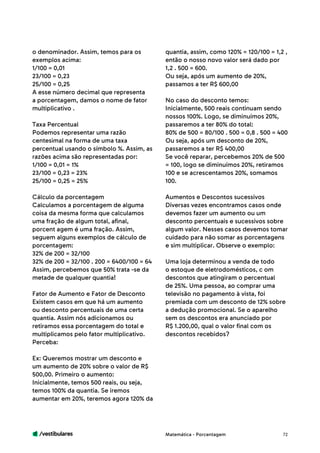 /vestibulares 72
o denominador. Assim, temos para os
exemplos acima:
1/100 = 0,01
23/100 = 0,23
25/100 = 0,25
A esse número decimal que representa
a porcentagem, damos o nome de fator
multiplicativo .
Taxa Percentual
Podemos representar uma razão
centesimal na forma de uma taxa
percentual usando o símbolo %. Assim, as
razões acima são representadas por:
1/100 = 0,01 = 1%
23/100 = 0,23 = 23%
25/100 = 0,25 = 25%
Cálculo da porcentagem
Calculamos a porcentagem de alguma
coisa da mesma forma que calculamos
uma fração de algum total, afinal,
porcent agem é uma fração. Assim,
seguem alguns exemplos de cálculo de
porcentagem:
32% de 200 = 32/100
32% de 200 = 32/100 . 200 = 6400/100 = 64
Assim, percebemos que 50% trata -se da
metade de qualquer quantia!
Fator de Aumento e Fator de Desconto
Existem casos em que há um aumento
ou desconto percentuais de uma certa
quantia. Assim nós adicionamos ou
retiramos essa porcentagem do total e
multiplicamos pelo fator multiplicativo.
Perceba:
Ex: Queremos mostrar um desconto e
um aumento de 20% sobre o valor de R$
500,00. Primeiro o aumento:
Inicialmente, temos 500 reais, ou seja,
temos 100% da quantia. Se iremos
aumentar em 20%, teremos agora 120% da
quantia, assim, como 120% = 120/100 = 1,2 ,
então o nosso novo valor será dado por
1,2 . 500 = 600.
Ou seja, após um aumento de 20%,
passamos a ter R$ 600,00
No caso do desconto temos:
Inicialmente, 500 reais continuam sendo
nossos 100%. Logo, se diminuímos 20%,
passaremos a ter 80% do total:
80% de 500 = 80/100 . 500 = 0,8 . 500 = 400
Ou seja, após um desconto de 20%,
passaremos a ter R$ 400,00
Se você reparar, percebemos 20% de 500
= 100, logo se diminuímos 20%, retiramos
100 e se acrescentamos 20%, somamos
100.
Aumentos e Descontos sucessivos
Diversas vezes encontramos casos onde
devemos fazer um aumento ou um
desconto percentuais e sucessivos sobre
algum valor. Nesses casos devemos tomar
cuidado para não somar as porcentagens
e sim multiplicar. Observe o exemplo:
Uma loja determinou a venda de todo
o estoque de eletrodomésticos, c om
descontos que atingiram o percentual
de 25%. Uma pessoa, ao comprar uma
televisão no pagamento à vista, foi
premiada com um desconto de 12% sobre
a dedução promocional. Se o aparelho
sem os descontos era anunciado por
R$ 1.200,00, qual o valor final com os
descontos recebidos?
Matemática - Porcentagem
 