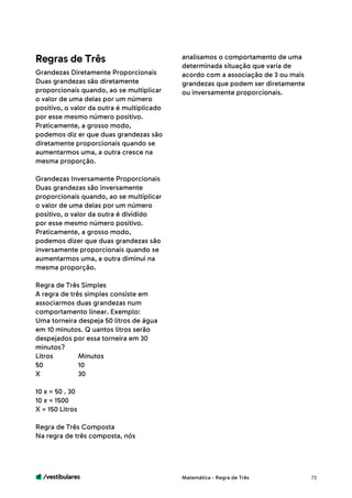 /vestibulares 73
Grandezas Diretamente Proporcionais
Duas grandezas são diretamente
proporcionais quando, ao se multiplicar
o valor de uma delas por um número
positivo, o valor da outra é multiplicado
por esse mesmo número positivo.
Praticamente, a grosso modo,
podemos diz er que duas grandezas são
diretamente proporcionais quando se
aumentarmos uma, a outra cresce na
mesma proporção.
Grandezas Inversamente Proporcionais
Duas grandezas são inversamente
proporcionais quando, ao se multiplicar
o valor de uma delas por um número
positivo, o valor da outra é dividido
por esse mesmo número positivo.
Praticamente, a grosso modo,
podemos dizer que duas grandezas são
inversamente proporcionais quando se
aumentarmos uma, a outra diminui na
mesma proporção.
Regra de Três Simples
A regra de três simples consiste em
associarmos duas grandezas num
comportamento linear. Exemplo:
Uma torneira despeja 50 litros de água
em 10 minutos. Q uantos litros serão
despejados por essa torneira em 30
minutos?
Litros 	 Minutos
50 	 10
X 	30
10 x = 50 . 30
10 x = 1500
X = 150 Litros
Regra de Três Composta
Na regra de três composta, nós
Regras de Três analisamos o comportamento de uma
determinada situação que varia de
acordo com a associação de 3 ou mais
grandezas que podem ser diretamente
ou inversamente proporcionais.
Matemática - Regra de Três
 