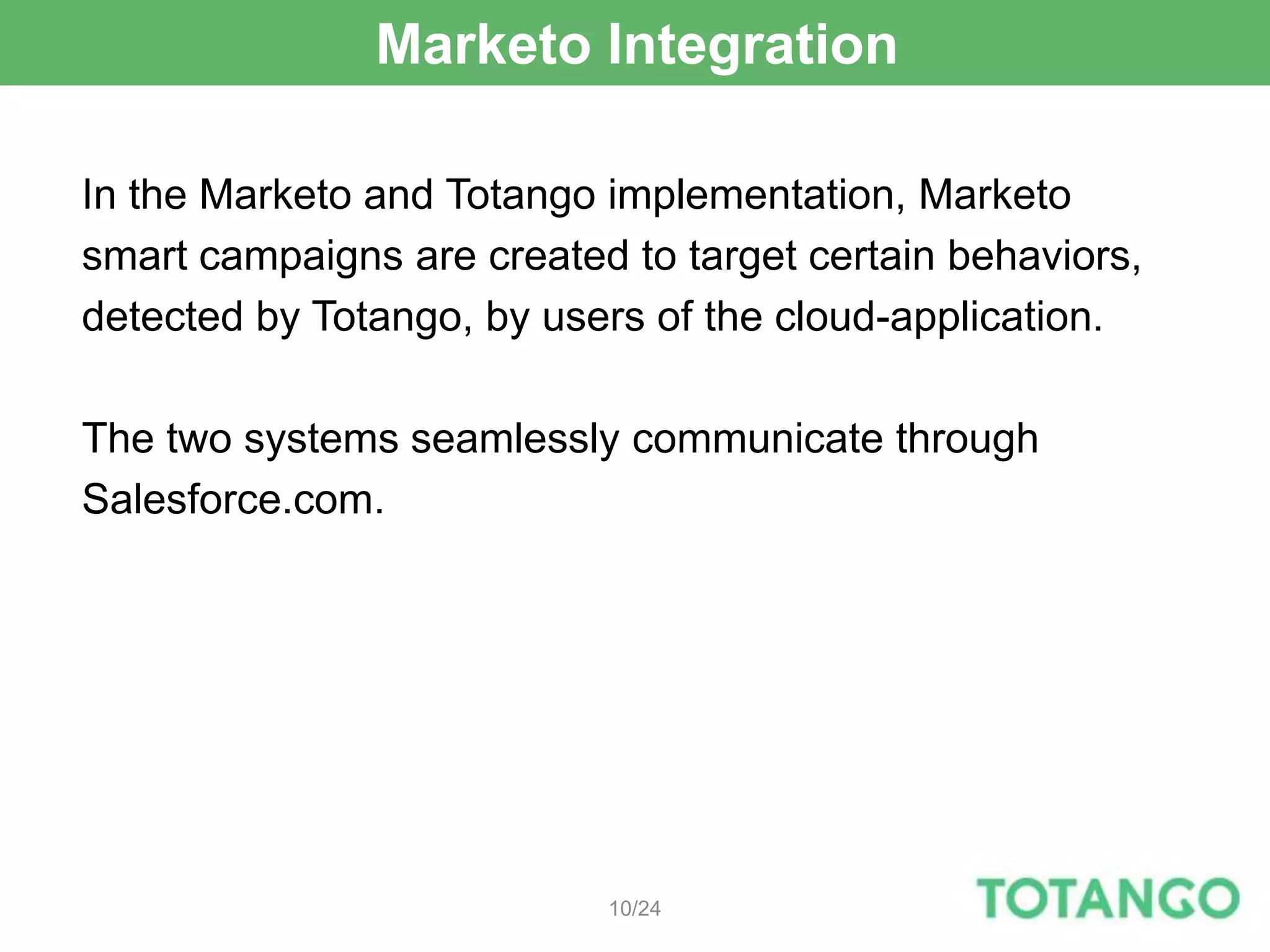 Marketo Integration

In the Marketo and Totango implementation, Marketo
smart campaigns are created to target certain behaviors,
detected by Totango, by users of the cloud-application.

The two systems seamlessly communicate through
Salesforce.com.




                           10/24
 