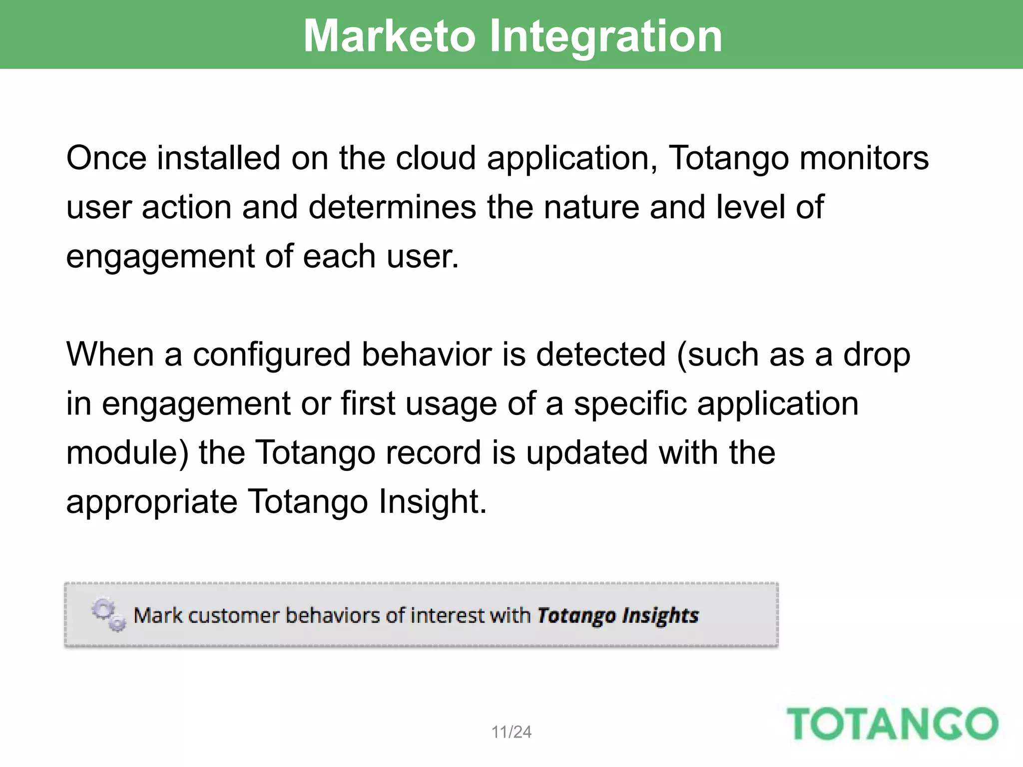 Marketo Integration

Once installed on the cloud application, Totango monitors
user action and determines the nature and level of
engagement of each user.

When a configured behavior is detected (such as a drop
in engagement or first usage of a specific application
module) the Totango record is updated with the
appropriate Totango Insight.




                            11/24
 