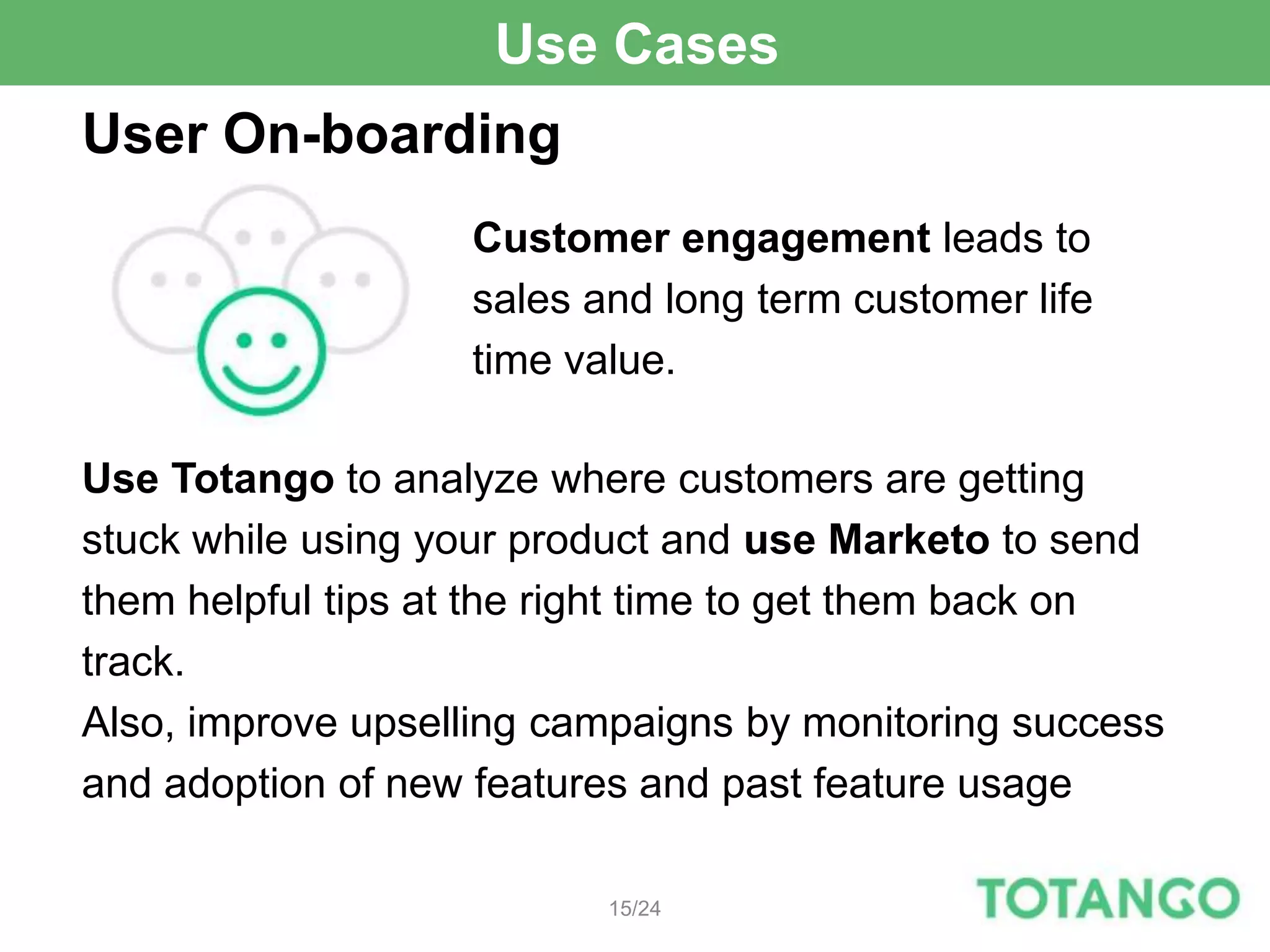 Use Cases
User On-boarding
                   Customer engagement leads to
                   sales and long term customer life
                   time value.

Use Totango to analyze where customers are getting
stuck while using your product and use Marketo to send
them helpful tips at the right time to get them back on
track.
Also, improve upselling campaigns by monitoring success
and adoption of new features and past feature usage

                          15/24
 