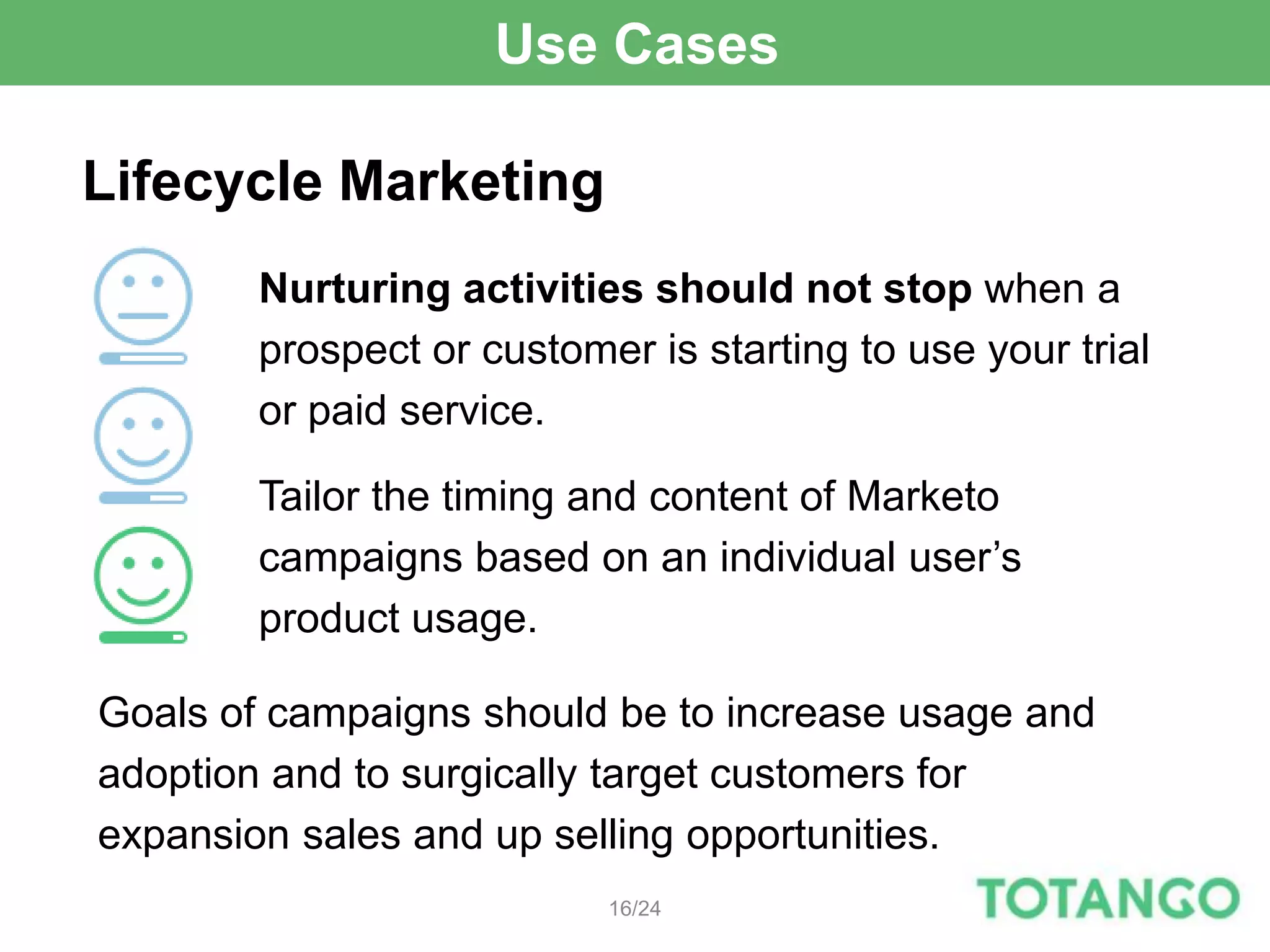 Use Cases

Lifecycle Marketing
        Nurturing activities should not stop when a
        prospect or customer is starting to use your trial
        or paid service.

        Tailor the timing and content of Marketo
        campaigns based on an individual user’s
        product usage.

Goals of campaigns should be to increase usage and
adoption and to surgically target customers for
expansion sales and up selling opportunities.
                           16/24
 