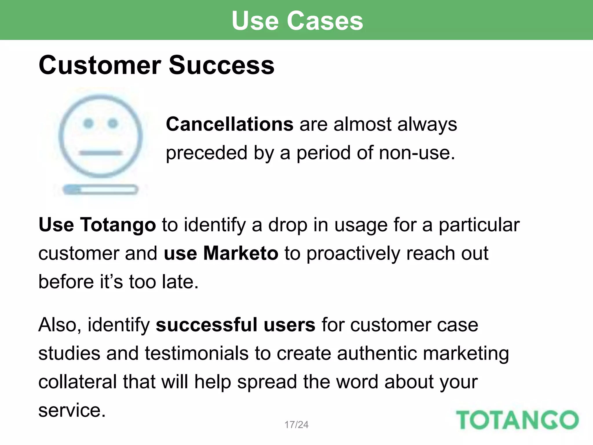 Use Cases
Customer Success

              Cancellations are almost always
              preceded by a period of non-use.


Use Totango to identify a drop in usage for a particular
customer and use Marketo to proactively reach out
before it’s too late.

Also, identify successful users for customer case
studies and testimonials to create authentic marketing
collateral that will help spread the word about your
service.
                            17/24
 