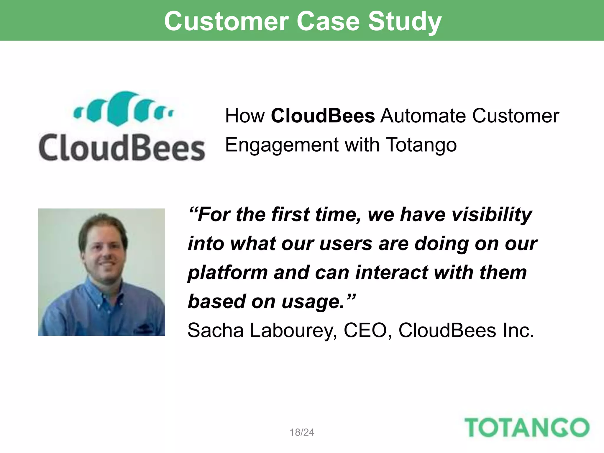 Customer Case Study


     How CloudBees Automate Customer
     Engagement with Totango


 “For the first time, we have visibility
 into what our users are doing on our
 platform and can interact with them
 based on usage.”
 Sacha Labourey, CEO, CloudBees Inc.



            18/24
 