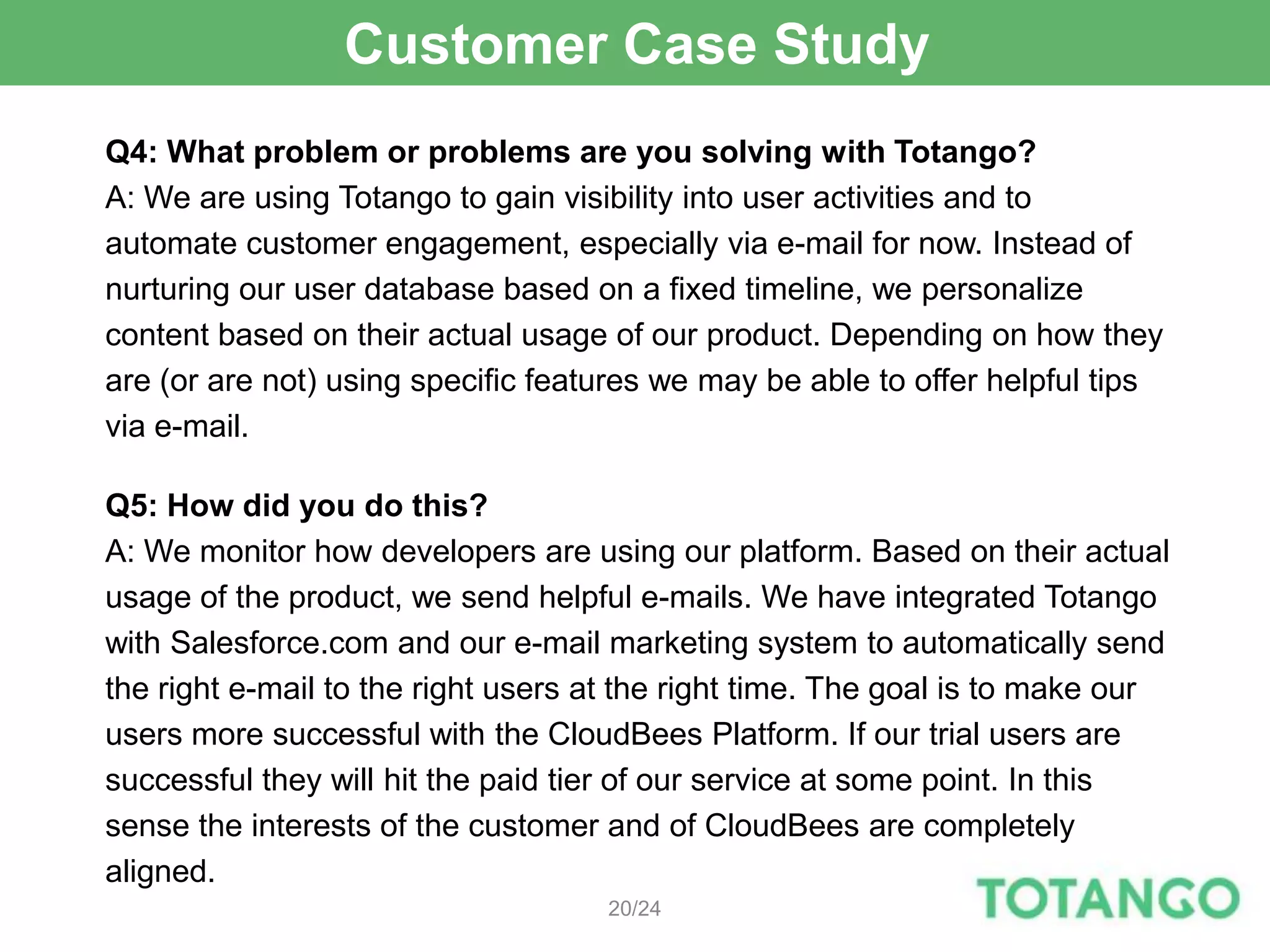 Customer Case Study
Q4: What problem or problems are you solving with Totango?
A: We are using Totango to gain visibility into user activities and to
automate customer engagement, especially via e-mail for now. Instead of
nurturing our user database based on a fixed timeline, we personalize
content based on their actual usage of our product. Depending on how they
are (or are not) using specific features we may be able to offer helpful tips
via e-mail.

Q5: How did you do this?
A: We monitor how developers are using our platform. Based on their actual
usage of the product, we send helpful e-mails. We have integrated Totango
with Salesforce.com and our e-mail marketing system to automatically send
the right e-mail to the right users at the right time. The goal is to make our
users more successful with the CloudBees Platform. If our trial users are
successful they will hit the paid tier of our service at some point. In this
sense the interests of the customer and of CloudBees are completely
aligned.
                                    20/24
 