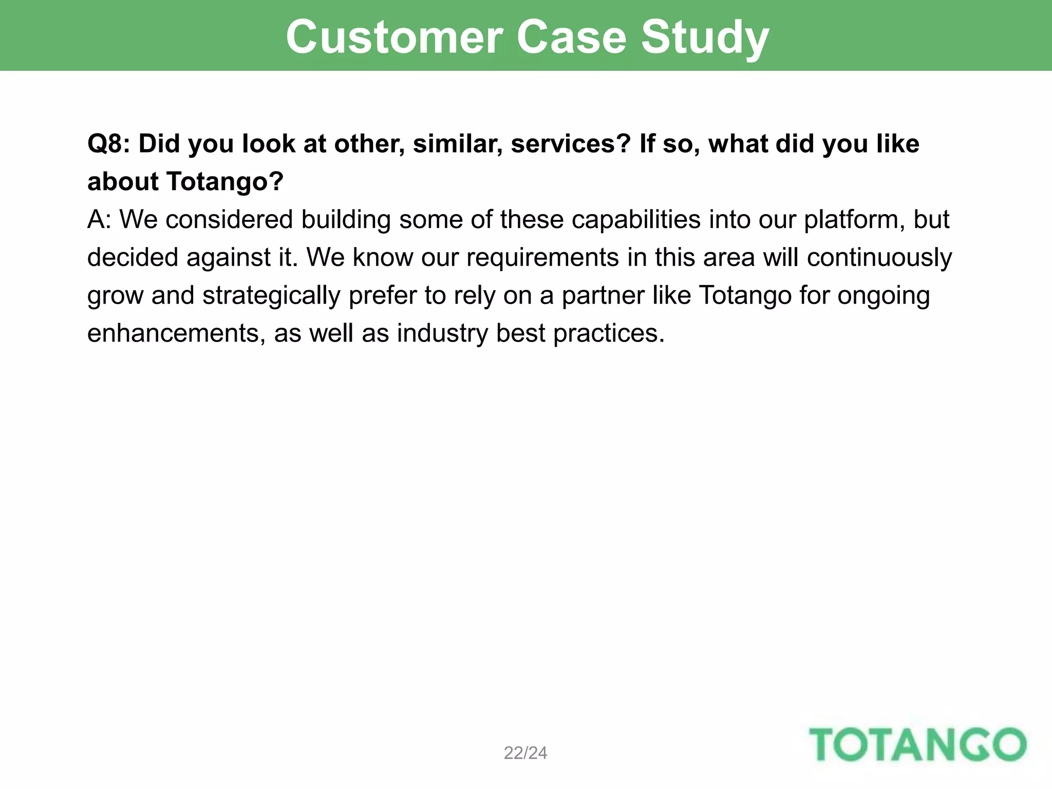 Customer Case Study

Q8: Did you look at other, similar, services? If so, what did you like
about Totango?
A: We considered building some of these capabilities into our platform, but
decided against it. We know our requirements in this area will continuously
grow and strategically prefer to rely on a partner like Totango for ongoing
enhancements, as well as industry best practices.




                                    22/24
 