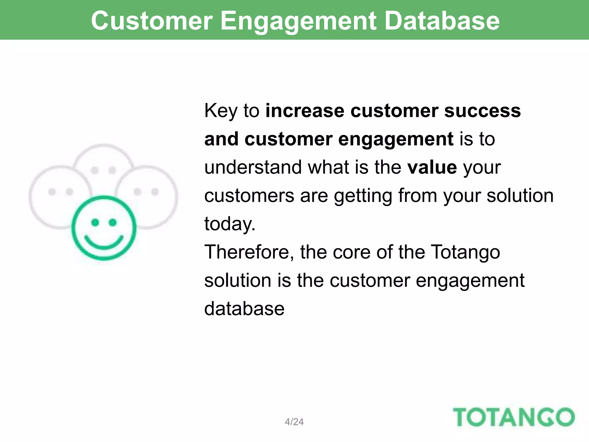 Customer Engagement Database


       Key to increase customer success
       and customer engagement is to
       understand what is the value your
       customers are getting from your solution
       today.
       Therefore, the core of the Totango
       solution is the customer engagement
       database




                4/24
 