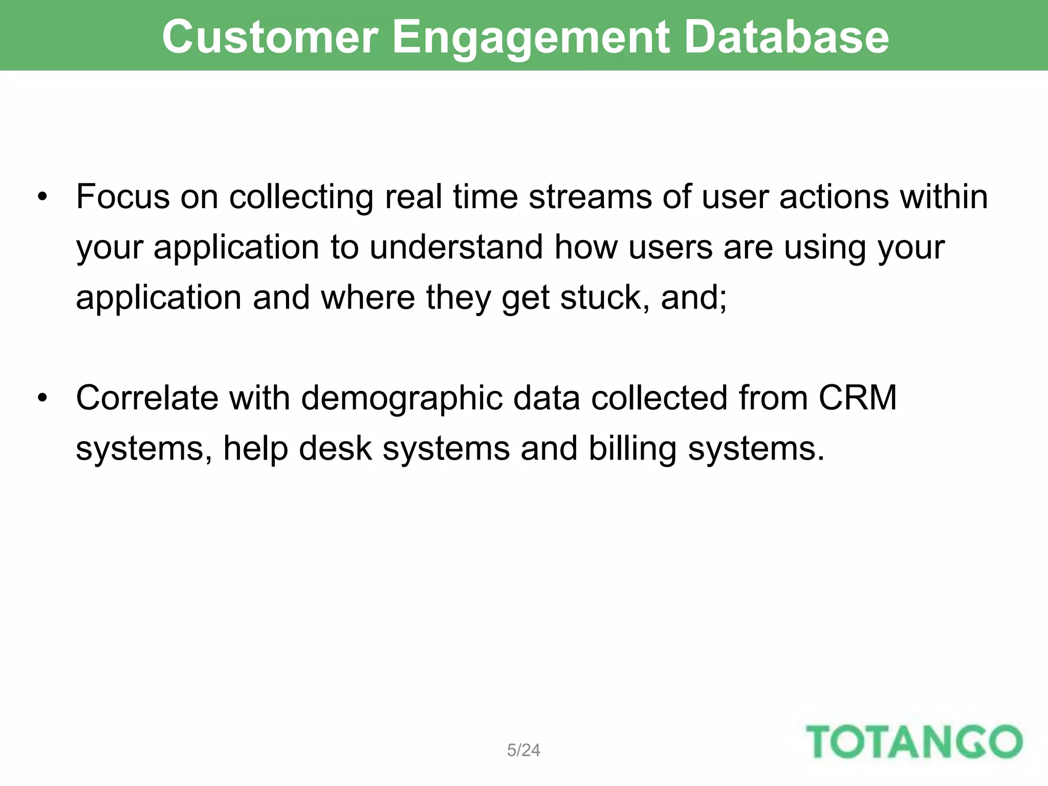 Customer Engagement Database


• Focus on collecting real time streams of user actions within
  your application to understand how users are using your
  application and where they get stuck, and;

• Correlate with demographic data collected from CRM
  systems, help desk systems and billing systems.




                              5/24
 