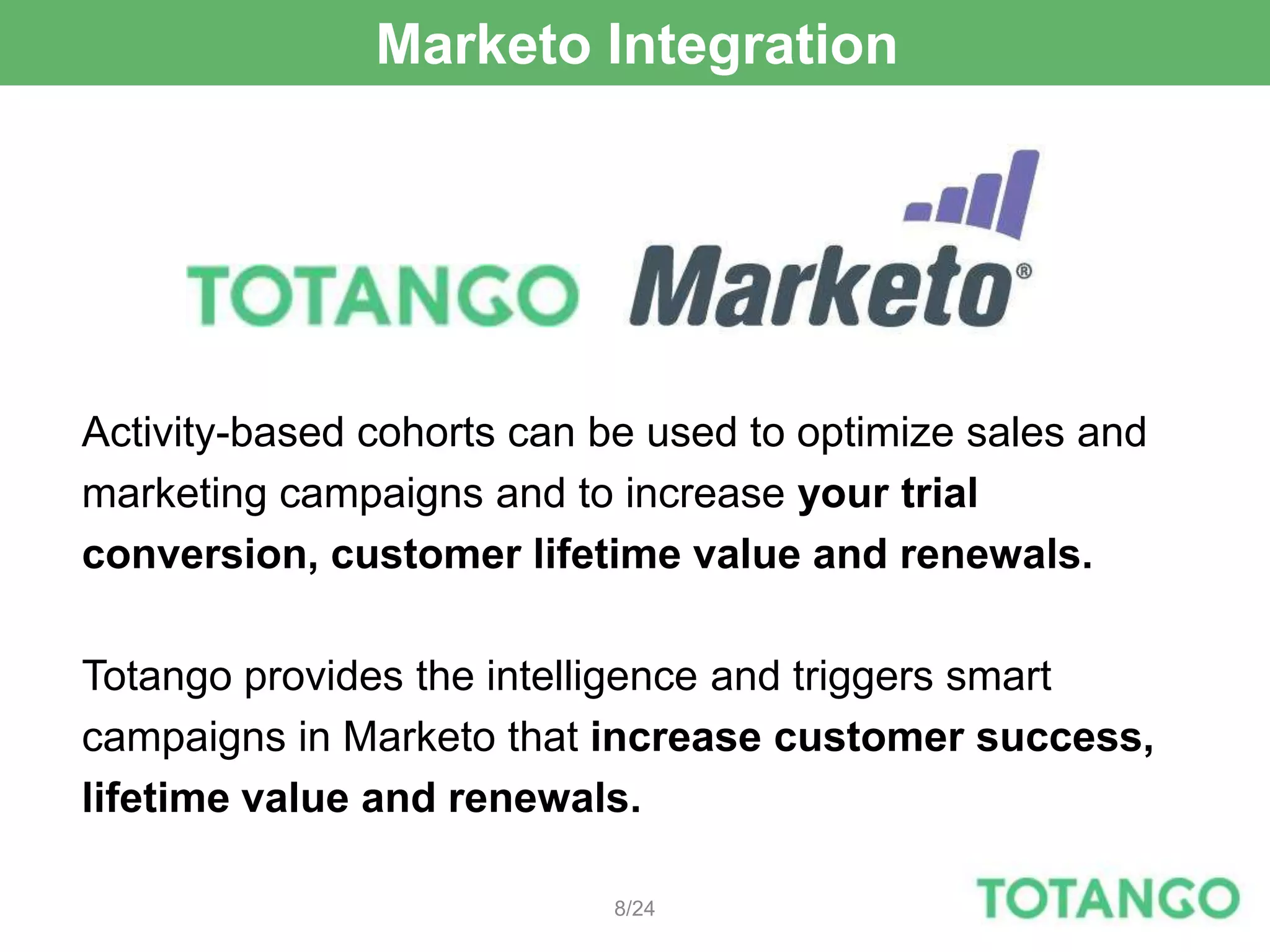 Marketo Integration




Activity-based cohorts can be used to optimize sales and
marketing campaigns and to increase your trial
conversion, customer lifetime value and renewals.

Totango provides the intelligence and triggers smart
campaigns in Marketo that increase customer success,
lifetime value and renewals.

                           8/24
 
