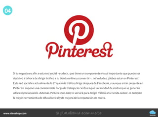 Si tu negocio es afín a esta red social –es decir, que tiene un componente visual importante que puede ser
decisivo a la hora de dirigir tráfico a tu tienda online y convertir –, no lo dudes, ¡debes estar en Pinterest!
Esta red social es actualmente la 2ª que más tráfico dirige después de Facebook, y aunque estar presente en
Pinterest supone una considerable carga de trabajo, lo cierto es que la cantidad de visitas que se generan
allí es impresionante. Además, Pinterest no sólo te servirá para dirigir tráfico a tu tienda online: es también
la mejor herramienta de difusión viral y de mejora de la reputación de marca.
04
oleoshop
www.oleoshop.com
 