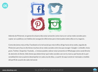 Además de Pinterest, en general es buena idea estar presente como marca en varias redes sociales para
captar así a públicos con hábitos de navegación diferentes pero interesados todos ellos en tu negocio.
Como decíamos más arriba, Facebook es la red social que más tráfico dirige hacia otras webs, seguida de
Pinterest; pero hoy en día tienes muchas otras redes sociales entre las que escoger: Google+, LinkedIn, Insta-
gram, Twitter, Snapchat, Youtube… e incluso puedes valorar estar presente en Whatsapp como canal directo
de atención al cliente. Sólo tienes que determinar qué redes sociales van con tu marca, qué faceta de tu per-
sonalidad de marca quieres desempeñar en cada una de ellas, y a partir de aquí construir mensajes a medida
del perfil de usuario de cada red social.
05
oleoshop
www.oleoshop.com
 