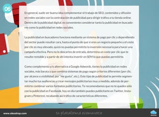 06
oleoshop
www.oleoshop.com
En general, suele ser buena idea complementar el trabajo de SEO, contenidos y difusión
en redes sociales con la contratación de publicidad para dirigir tráfico a tu tienda online.
Dentro de la publicidad digital, es conveniente considerar tanto la publicidad en buscado-
res como la publicidad en redes sociales.
La publicidad en buscadores funciona mediante un sistema de pago por clic y dependiendo
del sector puede resultar cara, hasta el punto de que si eres un negocio pequeño y el coste
por clic es muy elevado, quizá no puedas permitirte la inversión necesaria para hacer una
campaña efectiva. Pero no lo descartes de entrada, determina un coste por clic que te
resulte rentable y a partir de ahí intenta invertir en SEM lo que puedas permitirte.
Como complemento y/o alternativa a Google Adwords, tienes la publicidad en redes
sociales, más barata y que combina sistemas de pago según criterios diferentes (por clic,
por alcance o visibilidad, por “me gusta”, etc.). Este tipo de publicidad te permite segmen-
tar mucho tus audiencias y crear mensajes publicitarios muy a medida, además de per-
mitirte combinar varios formatos publicitarios. Te recomendamos que no te quedes sólo
con la publicidad en Facebook, hoy en día también puedes publicitarte en Twitter, Insta-
gram y Pinterest, recabando así tráfico de características diferentes.
 