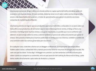 Una buena manera de dirigir tráfico a tu tienda online es captar parte del tráfico de otras webs rel-
evantes o con muchas visitas. En este sentido, deberías tener en el radar cuáles son los blogs e influ-
encers más importantes de tu sector, y tratar de aproximarlos para poner en práctica acciones
conjuntas de marketing de afiliación.
Una buena práctica es lograr que tus productos aparezcan referidos y enlazados en un post sobre un
tema afín a esos productos, de tal manera que si esos enlaces generan ventas, el blog se lleve una
comisión. Si el blog tiene muchas visitas y una gran reputación, es posible que no se conforme con
obtener un porcentaje sobre la venta y solicite también un precio de salida únicamente por poner el
enlace. Otra práctica habitual es insertar publicidad en el blog que nos interesa, también a cambio de
una comisión sobre las ventas generadas por ese enlace.
En cualquier caso, si decides aliarte con un blogger o influencer, es importante que exijas datos
fiables sobre visitas, calidad del sitio y demás para evitar invertir recursos en el lugar equivocado. No
vale con que los datos “te los diga” el blogger en cuestión: usa herramientas como BuzzSumo para
saber cuánto se comparte su contenido, mira en qué posición del ranking de Alexa está el blog, y pide
datos reales directamente capturados de Analytics y Jetpack.
07
oleoshop
www.oleoshop.com
 
