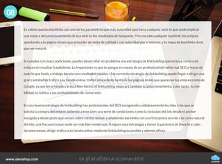 Es sabido que los backlinks son uno de los parámetros que más autoridad aportan a cualquier web, lo que suele implicar
una mejora del posicionamiento de esa web en los resultados de búsqueda. Pero no vale cualquier backlink: los enlaces
apuntando a tu página tienen que proceder de webs de calidad y con autoridad por sí mismas, y tu mapa de backlinks tiene
que ser natural.
Si cumples con esas condiciones, puedes desarrollar sin problema una estrategia de linkbuilding que incluya compra de
enlaces sin resultar fraudulento. Lo importante es que te pongas en manos de un profesional del white hat SEO y huyas de
todo lo que huela a trabajo barato con resultados rápidos. Una correcta estrategia de linkbuilding puede llegar a dirigir una
gran cantidad de tráfico a tu tienda online, tráfico procedente tanto de las páginas en las que aparecen tus enlaces como de
Google, ya que en principio y si está bien hecho, el linkbuilding mejorará también tu posicionamiento, y por tanto, tu visi-
bilidad, tu tráfico y tus probabilidades de conversión.
En una buena estrategia de linkbuilding hay profesionales del SEO escogiendo cuidadosamente los sites a los que se
solicita la compra del enlace; pidiendo a esos sites una serie de condiciones, como la inclusión del link desde el anchor
escogido y desde posts que versen sobre ciertos temas; y añadiendo backlinks con una frecuencia acorde a la curva natural
del site, una frecuencia que suele ser más bien moderada. Si sigues esta estrategia y tienes la paciencia de llevarla a cabo
durante meses, dirigir tráfico a tu tienda online mediante linkbuilding es posible y además eficaz.
08
oleoshop
www.oleoshop.com
 
