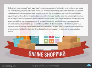 En Internet, el concepto de “abrir la persiana” y esperar a que entren los clientes no sirve: tienes que buscar-
les, encontrarles y atraerles a tu tienda online. Tus potenciales clientes pueden estar dispersos en un sinfín
de webs y tener hábitos de navegación muy distintos; por eso, de entrada te corresponde determinar lo
siguiente: por un lado, definir en qué webs se encuentran la mayoría de tus usuarios, para así optimizar tus
esfuerzos por captarlos, y por otro lado, combinar varias acciones y estrategias diferentes con el objetivo de
alcanzar a públicos con comportamientos de navegación distintos pero igualmente interesados en tu
producto, como por ejemplo los que puedan tener públicos de distintas edades o de distintos géneros. El
siguiente paso será definir qué acciones pones en práctica para dirigir tráfico a tu tienda online; nosotros te
proponemos un total de 9 estrategias de probada eficacia en este post y el siguiente, tú decides cuáles
aplicar.
oleoshop
www.oleoshop.com
 