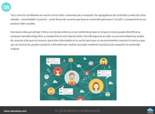 Tal y como te contábamos en nuestra serie sobre contenido para compartir, los agregadores de contenido y webs de comu-
nidades –como Reddit o Learnist – están llenas de usuarios que buscan contenido ajeno para “curarlo” y compartirlo en sus
propias redes sociales.
Una buena idea para dirigir tráfico a tu tienda online es crear contenido propio en el que tu marca pueda identificarse,
como por ejemplo infografías, y compartirlo en este tipo de webs. Con ello lograrás acceder a una comunidad muy amplia
de usuarios a los que no conoces, que están interesados en tu sector pero que no necesariamente conocen tu marca y que,
aun sin conocerte, pueden ayudarte a difundirla por medios inusuales mediante la práctica de compartir tu contenido
original.
09
oleoshop
www.oleoshop.com
 