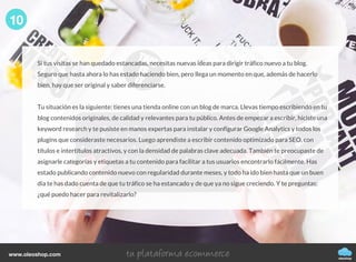 Si tus visitas se han quedado estancadas, necesitas nuevas ideas para dirigir tráfico nuevo a tu blog.
Seguro que hasta ahora lo has estado haciendo bien, pero llega un momento en que, además de hacerlo
bien, hay que ser original y saber diferenciarse.
Tu situación es la siguiente: tienes una tienda online con un blog de marca. Llevas tiempo escribiendo en tu
blog contenidos originales, de calidad y relevantes para tu público. Antes de empezar a escribir, hiciste una
keyword research y te pusiste en manos expertas para instalar y configurar Google Analytics y todos los
plugins que consideraste necesarios. Luego aprendiste a escribir contenido optimizado para SEO, con
títulos e intertítulos atractivos, y con la densidad de palabras clave adecuada. También te preocupaste de
asignarle categorías y etiquetas a tu contenido para facilitar a tus usuarios encontrarlo fácilmente. Has
estado publicando contenido nuevo con regularidad durante meses, y todo ha ido bien hasta que un buen
día te has dado cuenta de que tu tráfico se ha estancado y de que ya no sigue creciendo. Y te preguntas:
¿qué puedo hacer para revitalizarlo?
10
oleoshop
www.oleoshop.com
 