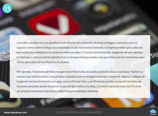 Las redes sociales son una plataforma de difusión de contenido ideal para bloggers, porque crean un
espacio común entre el blog y su comunidad. Si aún no lo estás haciendo, es imprescindible que, cada vez
que publiques, compartas tus posts en redes sociales. Y si ya lo estás haciendo, asegúrate de que adaptas
tu mensaje a cada una de las plataformas en las que estás presente y de que utilizas las herramientas espe-
cíficas que cada red social pone a tu alcance.
Por ejemplo, Facebook permite escoger entre 4 formatos de publicación de enlaces con fotos; Twitter ya
muestra por defecto fotos compartidas a tamaño real; en Instagram puedes compartir vídeos y collages de
imágenes hechos fácilmente con apps como InFrame Foto; y en Pinterest puedes compartir las fotos de
tus posts pineados desde el post en sí para dirigir tráfico a tu blog. ¿Ya estás haciendo todo eso? Si no es
así, prueba a ponerlo en práctica y observa qué resultados obtienes.
11
oleoshop
www.oleoshop.com
 