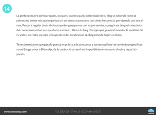 La gente se muere por los regalos, así que si quieres que la notoriedad de tu blog se extienda como la
pólvora no tienes más que organizar un sorteo o un concurso con cierta frecuencia, por ejemplo una vez al
mes. Procura regalar cosas chulas y que tengan que ver con lo que vendes, y asegúrate de que la mecánica
del concurso o sorteo va a ayudarte a atraer tráfico a tu blog. Por ejemplo, puedes fomentar la viralidad de
tu sorteo en redes sociales incluyendo en las condiciones la obligación de hacer un share.
Te recomendamos que para la puesta en práctica de concursos y sorteos utilices herramientas específicas
como Easypromos o Bloonder, de lo contrario te resultará imposible tener un control sobre la partici-
pación.
14
oleoshop
www.oleoshop.com
 