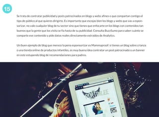 Se trata de contratar publicidad y posts patrocinados en blogs y webs afines o que compartan contigo el
tipo de público al que quieres dirigirte. Es importante que escojas bien los blogs y webs que vas a espon-
sorizar, no vale cualquier blog de tu sector sino que tienes que enfocarte en los blogs con contenidos tan
buenos que la gente que los visita se fía hasta de su publicidad. Consulta BuzzSumo para saber cuánto se
comparte ese contenido y pide datos reales directamente extraídos de Analytics.
Un buen ejemplo de blog que merece la pena esponsorizar es Mammaproof: si tienes un blog sobre crianza
o una tienda online de productos infantiles, es muy buena idea contratar un post patrocinado o un banner
en este estupendo blog de recomendaciones para padres.
15
oleoshop
www.oleoshop.com
 