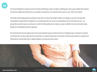 A veces tendemos a pensar que el email marketing va por un lado y el blog por otro, que ambas herramien-
tas tienen objetivos distintos y no pueden mezclarse; y la mayoría de veces es así. ¡Pero no todas!
El email marketing puede resultarte muy útil a la hora de dirigir tráfico a tu blog, ya que el formato de
newsletter te permitirá compartir un sneak peek de tus nuevos contenidos con tu lista de correo –un
grupo de usuarios que ya conocen y están interesados en tu marca, y que recibirán con muy buenos ojos
todas las novedades que les aportes.
En esa lista de correo seguro que hay mucha gente que no está suscrita a tu blog o que ni siquiera conoce
su existencia, así que aprovecha que tienes su autorización para enviarles información sobre tu empresa y
difunde los contenidos de tu blog también a través de este canal.
16
oleoshop
www.oleoshop.com
 