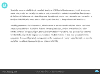 Una de las maneras más fáciles de contribuir a mejorar el SEO de tu blog de marca es incluir al menos un
par de enlaces internos en cada post, es decir, enlaces que dirijan a otras entradas del blog. Es una manera
de darle autoridad a tu propio contenido, ya que si por ejemplo un post tuyo con mucha autoridad enlaza a
otro post de tu blog, el primero le está cediendo parte de su fuerza al segundo ante los buscadores.
Si tu blog ya tiene una cierta trayectoria, además de que te resultará mucho más fácil enlazar a entradas
antiguas porque tendrás mucho más material entre el que escoger, también podrás empezar a crear
listados temáticos con posts propios. Es el clásico formato del recopilatorio, en el que se escoge un tema y
se listan todos los posts del blog que han hablado de ello. Este formato es ideal para épocas con menos
producción de contenido original, como pueden ser las vacaciones de verano y las de Navidad, y te permite
revitalizar entradas antiguas, evitando que caigan en el olvido.
18
oleoshop
www.oleoshop.com
 