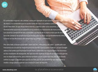 oleoshop
www.oleoshop.com
El contenido original y de calidad, como por ejemplo el que puedas escribir en un blog
de marca, es contenido que te ayuda tanto de cara a tu público como de cara a Google.
Si escribes bien, lo que dices tiene interés y aporta valor a tus usuarios, y sirve para
demostrarles que eres un experto en tu materia, tu reputación de marca mejorará y
tus usuarios compartirán ese contenido y se fiarán de tu marca más que de otra a la
hora de comprar los productos que vendes, por no decir que probablemente influyan a
tu favor en las decisiones de compra de sus amigos y familiares.
Por otro lado, el buen contenido –bien escrito, relevante y de valor – publicado con
frecuencia es una de las mejores acciones de SEO que puedes realizar, ya que Google
adora a las webs que le proporcionan buen contenido con regularidad y las favorece
en los resultados de búsqueda. Así que escribir buenas fichas de producto está genial,
eso no dejes de hacerlo, pero intenta también crear contenido más allá de la tienda
online (o pagar a alguien para que lo escriba por ti): los beneficios que obtendrás a
medio y largo plazo superan con creces el coste de hacerlo.
01
 