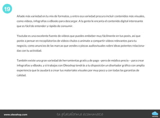 Añade más variedad en tu mix de formatos, y entre esa variedad procura incluir contenidos más visuales,
como vídeos, infografías o eBooks para descargar. A la gente le encanta el contenido digital interesante
que es fácil de entender y rápido de consumir.
Youtube es una excelente fuente de vídeos que puedes embeber muy fácilmente en tus posts, así que
ponte a pensar en recopilatorios de vídeos chulos o anímate a compartir vídeos relevantes para tu
negocio, como anuncios de las marcas que vendes o piezas audiovisuales sobre ideas potentes relaciona-
das con tu actividad.
También existe una gran variedad de herramientas gratis y de pago –pero de módico precio – para crear
infografías y eBooks, y si trabajas con Oleoshop tendrás a tu disposición un diseñador gráfico con amplia
experiencia que te ayudará a crear tus materiales visuales por muy poco y con todas las garantías de
calidad.
19
oleoshop
www.oleoshop.com
 