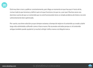 Está muy bien crear y publicar constantemente, pero llega un momento en que hay que ir hacia atrás,
revisar todo lo que tenemos y definir qué es lo que funciona y lo que no, y por qué. Muchas veces nos
daremos cuenta de que un contenido que no está funcionando tiene un simple problema de título o no está
suficientemente bien optimizado.
Por suerte, eso tiene solución ya que siempre estamos a tiempo de mejorar el contenido ya creado y darle
larga vida volviéndolo a difundir como si fuera nuevo. No acumules entradas porque sí: el contenido
antiguo también puede ayudarte (y mucho) a dirigir tráfico nuevo a tu blog de marca.
20
oleoshop
www.oleoshop.com
 