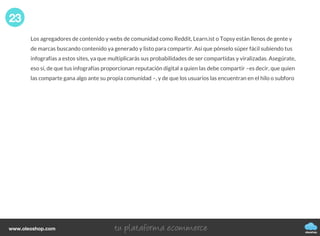 Los agregadores de contenido y webs de comunidad como Reddit, Learn.ist o Topsy están llenos de gente y
de marcas buscando contenido ya generado y listo para compartir. Así que pónselo súper fácil subiendo tus
infografías a estos sites, ya que multiplicarás sus probabilidades de ser compartidas y viralizadas. Asegúrate,
eso sí, de que tus infografías proporcionan reputación digital a quien las debe compartir –es decir, que quien
las comparte gana algo ante su propia comunidad –, y de que los usuarios las encuentran en el hilo o subforo
23
oleoshop
www.oleoshop.com
 