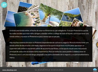 Si tienes una tienda online, el hecho de estar en Pinterest es casi obligatorio. Y es que Pinterest es una de
las redes sociales que más tráfico dirigen a tiendas online y a blogs de todo el mundo, con lo que tener una
tienda online y no estar en Pinterest es poco menos que un pecado.
Hay muchas maneras de estar en Pinterest dependiendo de cuál sea tu negocio. No es lo mismo tener una
tienda online de decoración o de moda, negocios en los que lo visual tiene mucho peso, que tener un
supermercado online o una tienda online de accesorios de fitness, en los que lo visual como mecanismo
principal de seducción no tendrá tanta importancia. Pero en todos los casos puedes (y debes) estar en
Pinterest, eso sí: con una estrategia adaptada a las particularidades de tu negocio y a la personalidad de tu
marca.
27
oleoshop
www.oleoshop.com
 