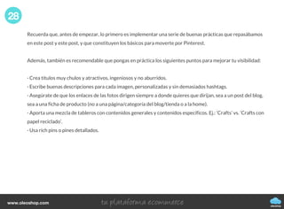Recuerda que, antes de empezar, lo primero es implementar una serie de buenas prácticas que repasábamos
en este post y este post, y que constituyen los básicos para moverte por Pinterest.
Además, también es recomendable que pongas en práctica los siguientes puntos para mejorar tu visibilidad:
· Crea títulos muy chulos y atractivos, ingeniosos y no aburridos.
· Escribe buenas descripciones para cada imagen, personalizadas y sin demasiados hashtags.
· Asegúrate de que los enlaces de las fotos dirigen siempre a donde quieres que dirijan, sea a un post del blog,
sea a una ficha de producto (no a una página/categoría del blog/tienda o a la home).
· Aporta una mezcla de tableros con contenidos generales y contenidos específicos. Ej.: ‘Crafts’ vs. ‘Crafts con
papel reciclado’.
· Usa rich pins o pines detallados.
28
oleoshop
www.oleoshop.com
 