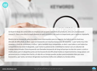 oleoshop
www.oleoshop.com
Un buen trabajo de contenidos no empieza con un post o una ficha de producto, sino con una keyword
research. Hace unos días te explicábamos en qué consistía y por qué era importante, por si quieres repasarlo.
Dentro de los keywords seleccionados como interesantes para tu negocio, los habrá con un nivel muy
elevado de dificultad, es decir, que son keywords con muchas búsquedas de usuarios –y por tanto muy inte-
resantes a nivel de visibilidad y tráfico – pero también muy competidos, es decir, que todos o casi todos tus
competidores las están trabajando, y por tanto tu potencial de visibilidad es menor con un volumen de
trabajo determinado. Estos keywords son llamados keywords de long tail porque no dan de comer a corto o
medio plazo, pero trabajarlos junto con los keywords de dificultad media es importantísimo a largo plazo: con
perseverancia y trabajo bien hecho, al cabo de un tiempo puedes acabar posicionándote bien por esos
keywords y, por tanto, terminar dirigiendo muchísimo tráfico de calidad a tu tienda online.
02
 