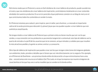 Del mismo modo que en Pinterest a veces es fácil olvidarse de crear tableros de producto, puede sucedernos
al revés y que nos olvidemos de crear tableros de inspiración, centrándonos totalmente en crear contenido
alrededor de nuestros productos. Es un error parecido al que podríamos cometer en un blog de marca en el
que centráramos todos los contenidos en vender la moto.
En Pinterest estamos para seducir, para inspirar, para irradiar, para iluminar, y a menudo es importante
salirse de la senda prevista para descubrir (y pinear) joyas que nos pueden ayudar a crear tableros que son
auténticos mood boards.
No tengas miedo a crear tableros de Pinterest que a primera vista no tienen mucho que ver con lo que
vendes, o cuya conexión con tus productos es puramente tangencial o contextual: este tipo de tableros son la
puerta de entrada a tu perfil de los usuarios que no te conocen, así que mímalos y cuídalos para que resulten
lo más atractivos posible y la gente se anime a entrar y a conocerte.
Otro tipo de tableros de inspiración que puedes crear son los que recogen colecciones de imágenes globales
con ambientes, looks, prendas o detalles que sí tienen que ver más directamente con tu negocio. Por ejemplo,
en el Pinterest de DueHome –una preciosa tienda online de decoración a la que entrevistamos hace unos
días – encontramos este recurso en el tablero Get The Look, en el que la empresa nos muestra imágenes de
casas bonitas en las que hay uno o varios muebles que se venden en la tienda online.
30
oleoshop
www.oleoshop.com
 